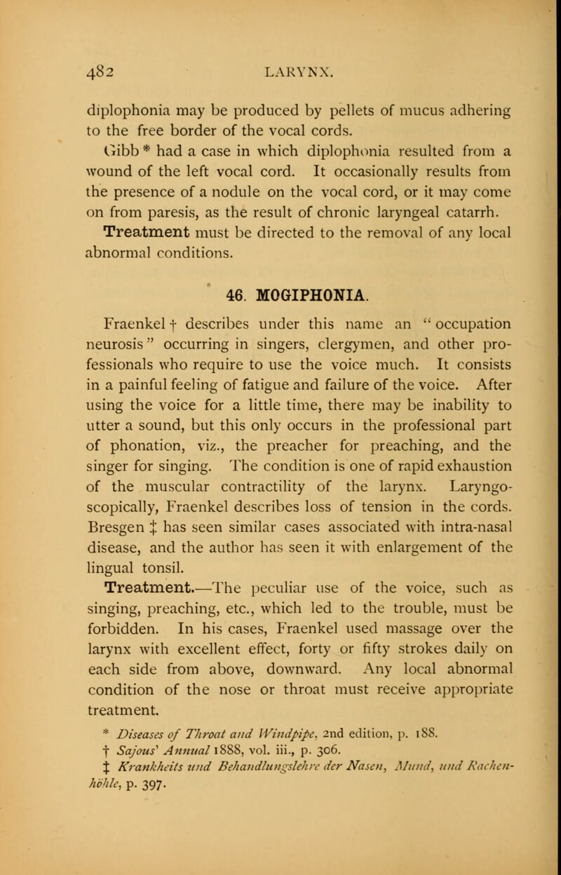 diplophonia may be produced by pellets of mucus adhering to the free border of the vocal cords. Gibb * had a case in which diplophonia resulted from a wound of the left vocal cord. It occasionally results from the presence of a nodule on the vocal cord, or it may come on from paresis, as the result of chronic laryngeal catarrh. Treatment must be directed to the removal of any local abnormal conditions. 46. MOGIPHONIA. Fraenkel f describes under this name an  occupation neurosis occurring in singers, clergymen, and other pro- fessionals who require to use the voice much. It consists in a painful feeling of fatigue and failure of the voice. After using the voice for a little time, there may be inability to utter a sound, but this only occurs in the professional part of phonation, viz., the preacher for preaching, and the singer for singing. The condition is one of rapid exhaustion of the muscular contractility of the larynx. Laryngo- scopically, Fraenkel describes loss of tension in the cords. Bresgen J has seen similar cases associated with intra-nasal disease, and the author has seen it with enlargement of the lingual tonsil. Treatment.—The peculiar use of the voice, such as singing, preaching, etc., which led to the trouble, must be forbidden. In his cases, Fraenkel used massage over the larynx with excellent effect, forty or fifty strokes daily on each side from above, downward. Any local abnormal condition of the nose or throat must receive appropriate treatment. * Diseases of Throat and Windpipe. 2nd edition, p. 188. f Sajous1 Annnal 1888, vol. iii., p. 306. % Krankheits ttnd Behandlungslehre der Nasen, Mitnd, und Rachen- hbhle, p. 397.