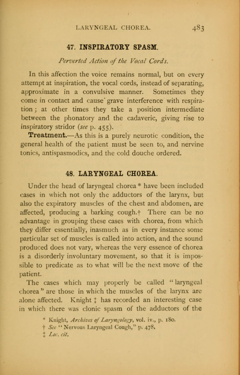 LARYNGEAL CHOREA. 4S3 47. INSPIRATORY SPASM. Perverted < Xction of the Vocal Cords. In this affection the voice remains normal, but on every attempt at inspiration, the vocal cords, instead of separating, approximate in a convulsive manner. Sometimes they come in contact and cause'grave interference with respira- tion ; at other times they take a position intermediate between the phonatory and the cadaveric, giving rise to inspiratory stridor (see p. 455). Treatment.—As this is a purely neurotic condition, the general health of the patient must be seen to, and nervine tonics, antispasmodics, and the cold douche ordered. 48. LARYNGEAL CHOREA. Under the head of laryngeal chorea* have been included cases in which not only the adductors of the larynx, but also the expiratory muscles of the chest and abdomen, are affected, producing a barking cough.+ There can be no advantage in grouping these cases with chorea, from which they differ essentially, inasmuch as in every instance some particular set of muscles is called into action, and the sound produced does not vary, whereas the very essence of chorea is a disorderly involuntary movement, so that it is impos- sible to predicate as to what will be the next move of the patient. The cases which may properly be called laryng chorea are those in which the muscles of the larynx are alone affected. Knight \ has recorded an interesting case in which there was clonic spasm of the adductors of the Knigbt, Archives of Laryngplogyt vol. it,, p. 1S0. t See Nervous Laryngeal Cough, p. 4;v. \ Lor. Hi.