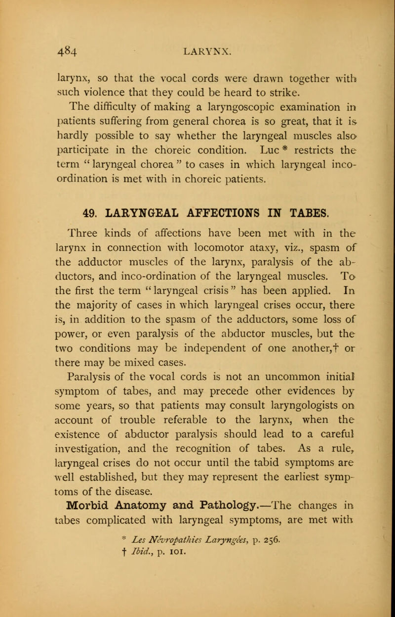 larynx, so that the vocal cords were drawn together with such violence that they could be heard to strike. The difficulty of making a laryngoscopic examination in patients suffering from general chorea is so great, that it is hardly possible to say whether the laryngeal muscles also participate in the choreic condition. Luc * restricts the term  laryngeal chorea  to cases in which laryngeal inco- ordination is met with in choreic patients. 49. LARYNGEAL AFFECTIONS IN TABES. Three kinds of affections have been met with in the larynx in connection with locomotor ataxy, viz., spasm of the adductor muscles of the larynx, paralysis of the ab- ductors, and inco-ordination of the laryngeal muscles. To the first the term  laryngeal crisis  has been applied. In the majority of cases in which laryngeal crises occur, there is, in addition to the spasm of the adductors, some loss of power, or even paralysis of the abductor muscles, but the two conditions may be independent of one another,t or there may be mixed cases. Paralysis of the vocal cords is not an uncommon initial symptom of tabes, and may precede other evidences by some years, so that patients may consult laryngologists on account of trouble referable to the larynx, when the existence of abductor paralysis should lead to a careful investigation, and the recognition of tabes. As a ruler laryngeal crises do not occur until the tabid symptoms are well established, but they may represent the earliest symp- toms of the disease. Morbid Anatomy and Pathology.—The changes in tabes complicated with laryngeal symptoms, are met with * Les Neuropathies Laryngks, p. 256. f Ibid., p. 101.