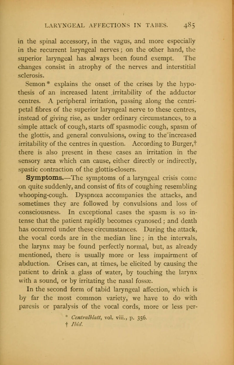 LARYNGEAL AFFECTIONS IN TABES. 4S5 in the spinal accessory, in the vagus, and more especially in the recurrent laryngeal nerves : on the other hand, the superior laryngeal has always been found exempt. The changes consist in atrophy of the nerves and interstitial sclerosis. Semon * explains the onset of the crises by the hypo- thesis of an increased latent irritability of the adductor centres. A peripheral irritation, passing along the centri- petal fibres of the superior laryngeal nerve to these centres, instead of giving rise, as under ordinary circumstances, to a simple attack of cough, starts off spasmodic cough, spasm of the glottis, and general convulsions, owing to the increased irritability of the centres in question. According to Burger,+ there is also present in these cases an irritation in the sensory area which can cause, either directly or indirectly, spastic contraction of the glottis-closers. Symptoms.—The symptoms of a laryngeal crisis come on quite suddenly, and consist of fits of coughing resembling whooping-cough. Dyspnoea accompanies the attacks, and sometimes they are followed by convulsions and loss of consciousness. In exceptional cases the spasm is so in- tense that the patient rapidly becomes cyanosed ; and death has occurred under these circumstances. During the attack, the vocal cords are in the median line; in the intervals, the larynx may be found perfectly normal, but, as already mentioned, there is usually more or less impairment of abduction. Crises can, at times, be elicited by causing the patient to drink a glass of water, by touching the larynx with a sound, or by irritating the nasal fossae. In the second form of tabid laryngeal affection, which is by far the most common variety, we have to do with paresis or paralysis of the vocal cords, more or less per- Coitralblatt, vol. viii., p. 356. f Ibid.