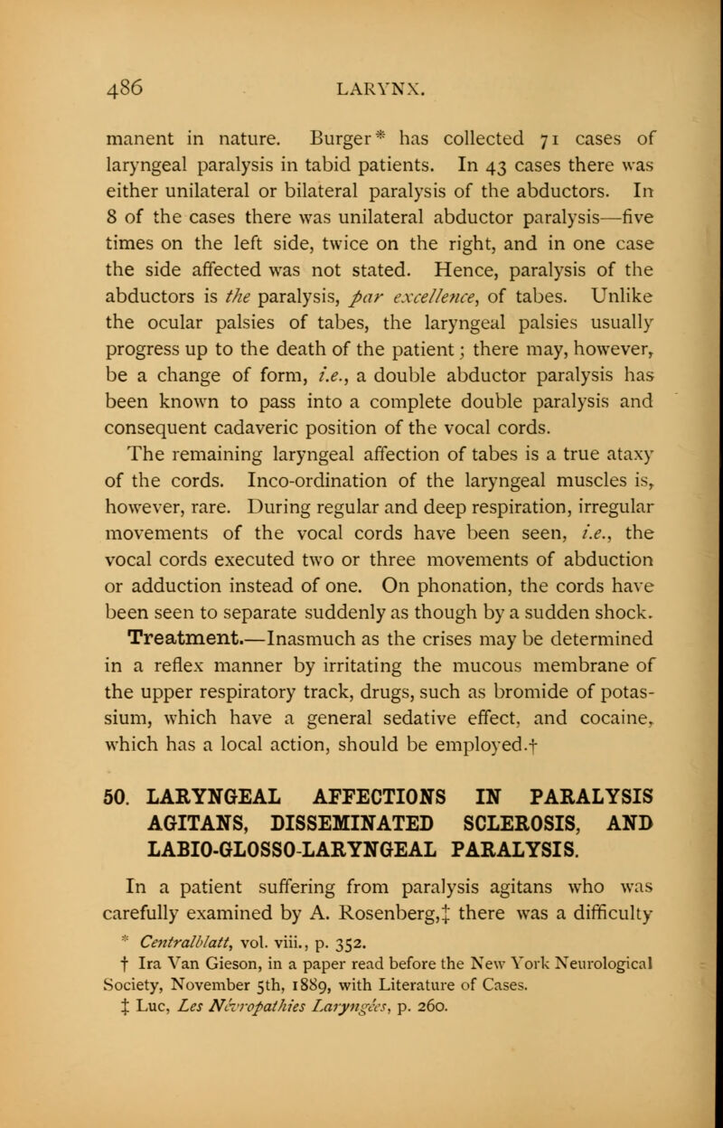 manent in nature. Burger* has collected 71 cases of laryngeal paralysis in tabid patients. In 43 cases there was either unilateral or bilateral paralysis of the abductors. In 8 of the cases there was unilateral abductor paralysis—five times on the left side, twice on the right, and in one case the side affected was not stated. Hence, paralysis of the abductors is the paralysis, par excellence, of tabes. Unlike the ocular palsies of tabes, the laryngeal palsies usually progress up to the death of the patient; there may, howeverT be a change of form, i.e., a double abductor paralysis has been known to pass into a complete double paralysis and consequent cadaveric position of the vocal cords. The remaining laryngeal affection of tabes is a true ataxy of the cords. Inco-ordination of the laryngeal muscles isr however, rare. During regular and deep respiration, irregular movements of the vocal cords have been seen, i.e., the vocal cords executed two or three movements of abduction or adduction instead of one. On phonation, the cords have been seen to separate suddenly as though by a sudden shock. Treatment.—Inasmuch as the crises may be determined in a reflex manner by irritating the mucous membrane of the upper respiratory track, drugs, such as bromide of potas- sium, which have a general sedative effect, and cocaine, which has a local action, should be employed.t 50. LARYNGEAL AFFECTIONS IN PARALYSIS AGITANS, DISSEMINATED SCLEROSIS, AND LABI0-GL0SS0-LARYNGEAL PARALYSIS. In a patient suffering from paralysis agitans who was carefully examined by A. Rosenberg,% there was a difficulty ::: Centralblatt, vol. viii., p. 352. f Ira Van Gieson, in a paper read before the New York Neurological Society, November 5th, 1889, with Literature of Cases. \ Luc, Les Neuropathies Laryngees, p. 260.