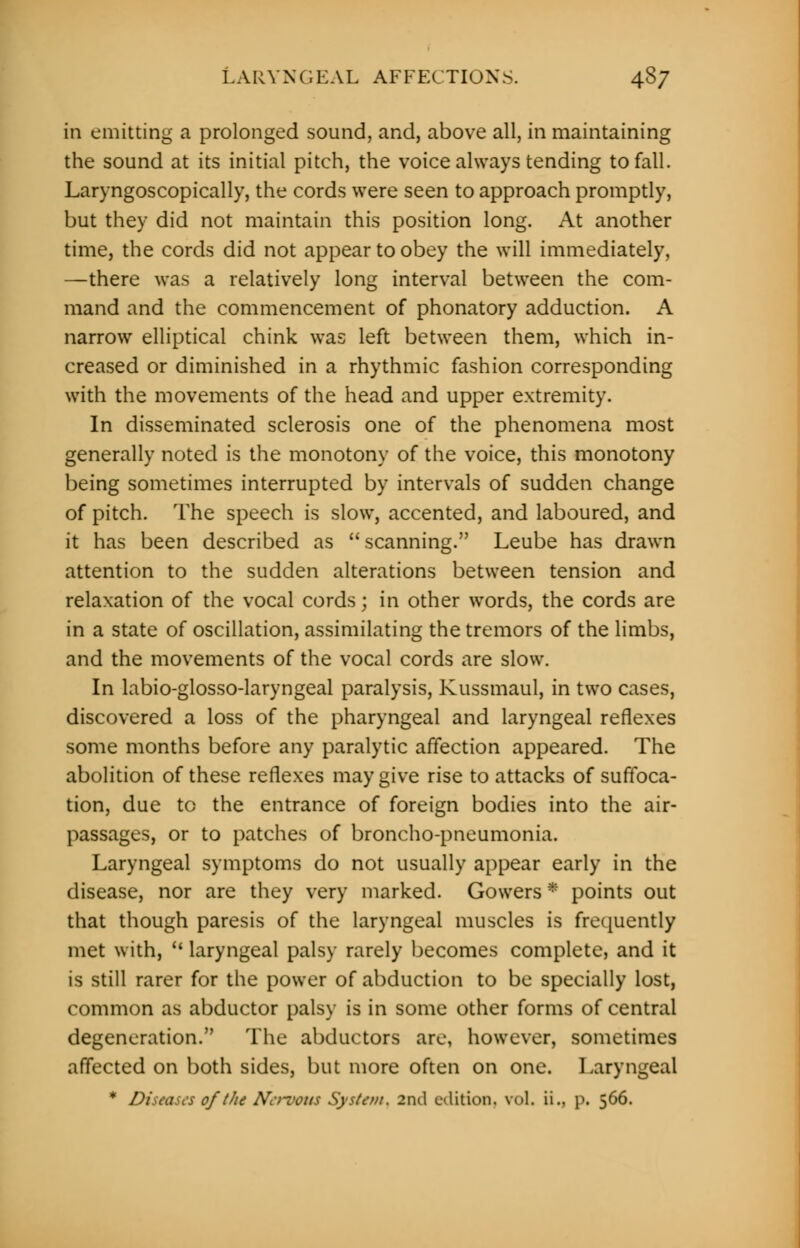 in emitting a prolonged sound, and, above all, in maintaining the sound at its initial pitch, the voice always tending to fall. Laryngoscopically, the cords were seen to approach promptly, but they did not maintain this position long. At another time, the cords did not appear to obey the will immediately, —there was a relatively long interval between the com- mand and the commencement of phonatory adduction. A narrow elliptical chink was left between them, which in- creased or diminished in a rhythmic fashion corresponding with the movements of the head and upper extremity. In disseminated sclerosis one of the phenomena most generally noted is the monotony of the voice, this monotony being sometimes interrupted by intervals of sudden change of pitch. The speech is slow, accented, and laboured, and it has been described as scanning. Leube has drawn attention to the sudden alterations between tension and relaxation of the vocal cords; in other words, the cords are in a state of oscillation, assimilating the tremors of the limbs, and the movements of the vocal cords are slow. In labio-glosso-laryngeal paralysis, Kussmaul, in two cases, discovered a loss of the pharyngeal and laryngeal reflexes some months before any paralytic affection appeared. The abolition of these reflexes may give rise to attacks of suffoca- tion, due to the entrance of foreign bodies into the air- passages, or to patches of broncho-pneumonia. Laryngeal symptoms do not usually appear early in the disease, nor are they very marked. Gowers * points out that though paresis of the laryngeal muscles is frequently met with,  laryngeal palsy rarely becomes complete, and it is still rarer for the power of abduction to be specially lost, common as abductor palsy is in some other forms of central degeneration. The abductors are, however, sometimes affected on both sides, but more often on one. Laryngeal * Diseases of the Nervous System. 2nd edition, vol. ii., p. 566.