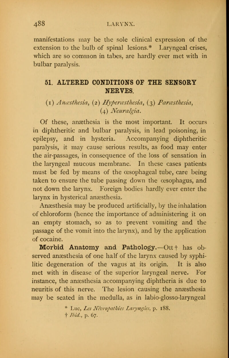 manifestations may be the sole clinical expression of the extension to the bulb of spinal lesions.* Laryngeal crises, which are so common in tabes, are hardly ever met with in bulbar paralysis. 51. ALTERED CONDITIONS OF THE SENSORY NERVES. (i) Anesthesia, (2) Hyperesthesia, (3) Paresthesia, (4) Neuralgia. Of these, anaethesia is the most important. It occurs in diphtheritic and bulbar paralysis, in lead poisoning, in epilepsy, and in hysteria. Accompanying diphtheritic paralysis, it may cause serious results, as food may enter the air-passages, in consequence of the loss of sensation in the laryngeal mucous membrane. In these cases patients must be fed by means of the oesophageal tube, care being taken to ensure the tube passing down the oesophagus, and not down the larynx. Foreign bodies hardly ever enter the larynx in hysterical anaesthesia. Anaesthesia may be produced artificially, by the inhalation of chloroform (hence the importance of administering it on an empty stomach, so as to prevent vomiting and the passage of the vomit into the larynx), and by the application of cocaine. Morbid Anatomy and Pathology.—Ott t has ob- served anaesthesia of one half of the larynx caused by syphi- litic degeneration of the vagus at its origin. It is also met with in disease of the superior laryngeal nerve. For instance, the anaesthesia accompanying diphtheria is due to neuritis of this nerve. The lesion causing the anaesthesia may be seated in the medulla, as in labio-glosso-laryngeal * Luc, Les Neuropathies Laryngees, p. 188. f Ibid., p. 67.