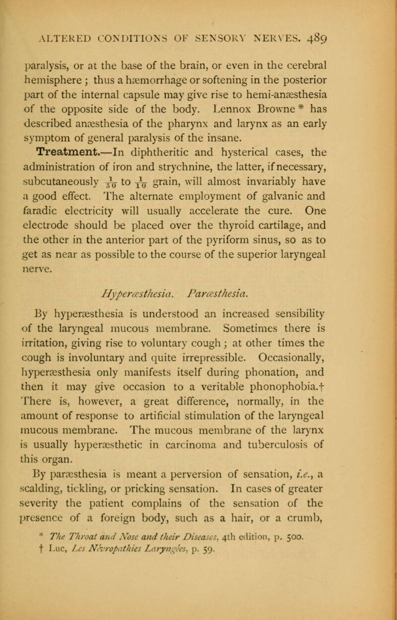 paralysis, or at the base of the brain, or even in the cerebral hemisphere ; thus a haemorrhage or softening in the posterior part of the internal capsule may give rise to hemi-anesthesia of the opposite side of the body. Lennox Browne * has described anaesthesia of the pharynx and larynx as an early symptom of general paralysis of the insane. Treatment.—In diphtheritic and hysterical cases, the administration of iron and strychnine, the latter, if necessary, subcutaneously ■£§ to T\j- grain, will almost invariably have a good effect. The alternate employment of galvanic and faradic electricity will usually accelerate the cure. One electrode should be placed over the thyroid cartilage, and the other in the anterior part of the pyriform sinus, so as to get as near as possible to the course of the superior laryngeal nerve. Hypercesthesit 1. Pa r< rst/iesia. By hyperesthesia is understood an increased sensibility of the laryngeal mucous membrane. Sometimes there is irritation, giving rise to voluntary cough ; at other times the cough is involuntary and quite irrepressible. Occasionally, hyperesthesia only manifests itself during phonation, and then it may give occasion to a veritable phonophobia.t There is, however, a great difference, normally, in the amount of response to artificial stimulation of the laryngeal mucous membrane. The mucous membrane of the larynx is usually hyperesthetic in carcinoma and tuberculosis of this organ. By paresthesia is meant a perversion of sensation, /.<., a scalding, tickling, or pricking sensation. In cases of greater severity the patient complains of the sensation of the presence of a foreign body, such as a hair, or a crumb, * The Throat aii<( Xosc and their Diseases, 41I1 edition, p. 500. f I.nc, Les Neuropathies Laryngees, p. 59.