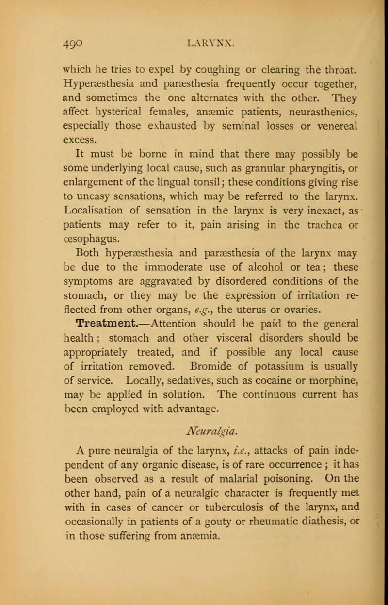 which he tries to expel by coughing or clearing the throat. Hyperesthesia and paresthesia frequently occur together, and sometimes the one alternates with the other. They affect hysterical females, anemic patients, neurasthenics, especially those exhausted by seminal losses or venereal excess. It must be borne in mind that there may possibly be some underlying local cause, such as granular pharyngitis, or enlargement of the lingual tonsil; these conditions giving rise to uneasy sensations, which may be referred to the larynx. Localisation of sensation in the larynx is very inexact, as patients may refer to it, pain arising in the trachea or oesophagus. Both hyperesthesia and paresthesia of the larynx may be due to the immoderate use of alcohol or tea; these symptoms are aggravated by disordered conditions of the stomach, or they may be the expression of irritation re- flected from other organs, e.g., the uterus or ovaries. Treatment.—Attention should be paid to the general health; stomach and other visceral disorders should be appropriately treated, and if possible any local cause of irritation removed. Bromide of potassium is usually of service. Locally, sedatives, such as cocaine or morphine, may be applied in solution. The continuous current has been employed with advantage. Neuralgia. A pure neuralgia of the larynx, i.e., attacks of pain inde- pendent of any organic disease, is of rare occurrence ; it has been observed as a result of malarial poisoning. On the other hand, pain of a neuralgic character is frequently met with in cases of cancer or tuberculosis of the larynx, and occasionally in patients of a gouty or rheumatic diathesis, or in those suffering from anemia.