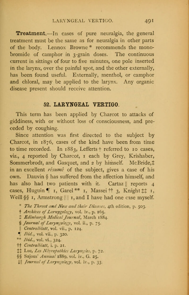 Treatment.—In cases of pure neuralgia, the general treatment must be the same as for neuralgia in other parts of the body. Lennox Browne * recommends the mono- bromide of camphor in 3-grain doses. The continuous current in sittings of four to five minutes, one pole inserted in the larynx, over the painful spot and the other externally, has been found useful. Externally, menthol, or camphor and chloral, may be applied to the larynx. Any organic disease present should receive attention. 52. LARYNGEAL VERTIGO. This term has been applied by Charcot to attacks of giddiness, with or without loss of consciousness, and pre- ceded by coughing. Since attention was first directed to the subject by Charcot, in 1876, cases of the kind have been from time to time recorded. In 1883, Lefferts + referred to 10 cases, viz., 4 reported by Charcot, 1 each by Grey, Krishaber, Sommerbrodt, and Gasquet, and 2 by himself. McBride,+ in an excellent resume of the subject, gives a case of his own. Dauvin § has suffered from the affection himself, and has also had two patients with it. Cartaz || reports 4 cases, Huguin If 1, Garel ** 1, Masseitt 3, Knight ii 1, Weill §§ 1, Armstrong !; 1, and I have had one case myself. * The Throat and Nose and their Diseases, 4th edition, p. 503. t Archives of Larnygology, vol. iv., p. 165. X Edinburgh Medical Journal, March 1884. § Journal of Laryn-olo-y, vol. ii., p. 75. || Centralldatt, vol. vii., p. 124. • Ibid.i vol. vii.. p. 320. ** Ibid.i vol. vi, 324. tf Centralblatt, i. p. 21. \X Luc, Les Nc-crofalhies laryn^e.. \>. 72. §| SajOUS' Annual 1889. vol. iv.. G. 25. U[| Journal of I.aryn^oio^y, \o\. iv., p. }2>.