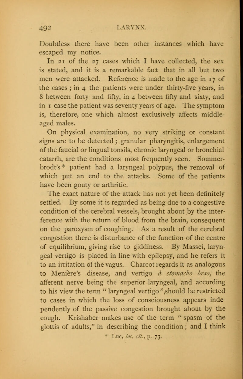 Doubtless there have been other instances which have escaped my notice. In 21 of the 27 cases which I have collected, the sex is stated, and it is a remarkable fact that in all but two men were attacked. Reference is made to the age in 17 of the cases ; in 4 the patients were under thirty-five years, in 8 between forty and fifty, in 4 between fifty and sixty, and in 1 case the patient was seventy years of age. The symptom is, therefore, one which almost exclusively affects middle- aged males. On physical examination, no very striking or constant signs are to be detected; granular pharyngitis, enlargement of the faucial or lingual tonsils, chronic laryngeal or bronchial catarrh, are the conditions most frequently seen. Sommer- brodt's* patient had a laryngeal polypus, the removal of which put an end to the attacks. Some of the patients have been gouty or arthritic. The exact nature of the attack has not yet been definitely settled. By some it is regarded as being due to a congestive condition of the cerebral vessels, brought about by the inter- ference with the return of blood from the brain, consequent on the paroxysm of coughing. As a result of the cerebral congestion there is disturbance of the function of the centre of equilibrium, giving rise to giddiness. By Massei, laryn- geal vertigo is placed in line with epilepsy, and he refers it to an irritation of the vagus. Charcot regards it as analogous to Meniere's disease, and vertigo a stomaclw Lcso, the afferent nerve being the superior laryngeal, and according to his view the term  laryngeal vertigo .should be restricted to cases in which the loss of consciousness appears inde- pendently of the passive congestion brought about by the cough. Krishaber makes use of the term  spasm of the glottis of adults, in describing the condition : and I think Luc, he. cit., p. 73.