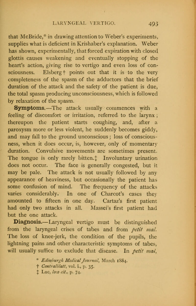 that McBride,* in drawing attention to Weber's experiments, supplies what is deficient in Krishaber's explanation. Weber has shown, experimentally, that forced expiration with closed glottis causes weakening and eventually stopping of the heart's action, giving rise to vertigo and even loss of con- sciousness. Elsbergf points out that it is to the very completeness of the spasm of the adductors that the brief duration of the attack and the safety of the patient is due, the total spasm producing unconsciousness, which is followed by relaxation of the spasm. Symptoms.—The attack usually commences with a feeling of discomfort or irritation, referred to the larynx ; thereupon the patient starts coughing, and, after a paroxysm more or less violent, he suddenly becomes giddy, and may fall to the ground unconscious ; loss of conscious- ness, when it does occur, is, however, only of momentary duration. Convulsive movements are sometimes present. The tongue is only rarely bitten. { Involuntary urination does not occur. The face is generally congested, but it may be pale. The attack is not usually followed by any appearance of heaviness, but occasionally the patient has some confusion of mind. The frequency of the attacks varies considerably. In one of Charcot's cases they amounted to fifteen in one day. Cartaz's first patient had only two attacks in all. Massei's first patient had but the one attack. Diagnosis.—Laryngeal vertigo must be distinguished from the laryngeal crises of tabes and from petit mat. The loss of knee-jerk, the condition of the pupils, the lightning pains and other characteristic symptoms of tabes, will usually suffice to exclude that disease. In petit maL * Edinburgh Medical Journal, March 1S84. f CentraUJatt, vol. i., p. 35. % Luc, loco a't., p. 74.