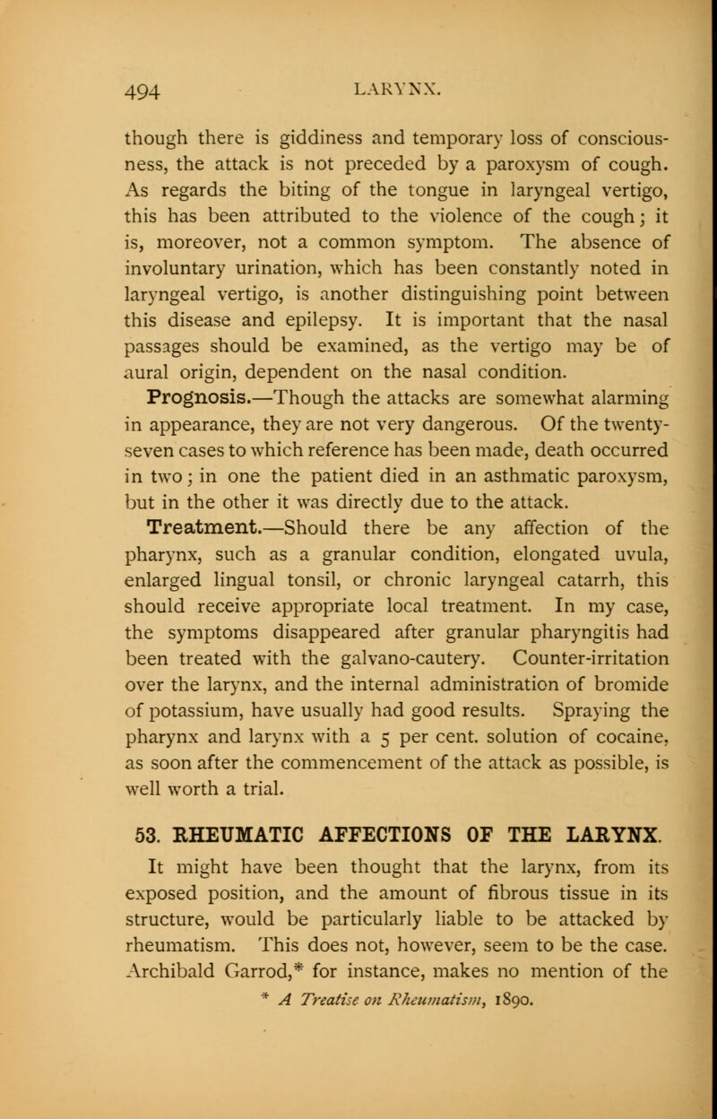 though there is giddiness and temporary loss of conscious- ness, the attack is not preceded by a paroxysm of cough. As regards the biting of the tongue in laryngeal vertigo, this has been attributed to the violence of the cough; it is, moreover, not a common symptom. The absence of involuntary urination, which has been constantly noted in laryngeal vertigo, is another distinguishing point between this disease and epilepsy. It is important that the nasal passages should be examined, as the vertigo may be of aural origin, dependent on the nasal condition. Prognosis.—Though the attacks are somewhat alarming in appearance, they are not very dangerous. Of the twenty- seven cases to which reference has been made, death occurred in two; in one the patient died in an asthmatic paroxysm, but in the other it was directly due to the attack. Treatment.—Should there be any affection of the pharynx, such as a granular condition, elongated uvula, enlarged lingual tonsil, or chronic laryngeal catarrh, this should receive appropriate local treatment. In my case, the symptoms disappeared after granular pharyngitis had been treated with the galvano-cautery. Counter-irritation over the larynx, and the internal administration of bromide of potassium, have usually had good results. Spraying the pharynx and larynx with a 5 per cent, solution of cocaine, as soon after the commencement of the attack as possible, is well worth a trial. 53. RHEUMATIC AFFECTIONS OF THE LARYNX. It might have been thought that the larynx, from its exposed position, and the amount of fibrous tissue in its structure, would be particularly liable to be attacked by rheumatism. This does not, however, seem to be the case. Archibald Garrod,* for instance, makes no mention of the * A Treatise on Rheumatism, 1890.
