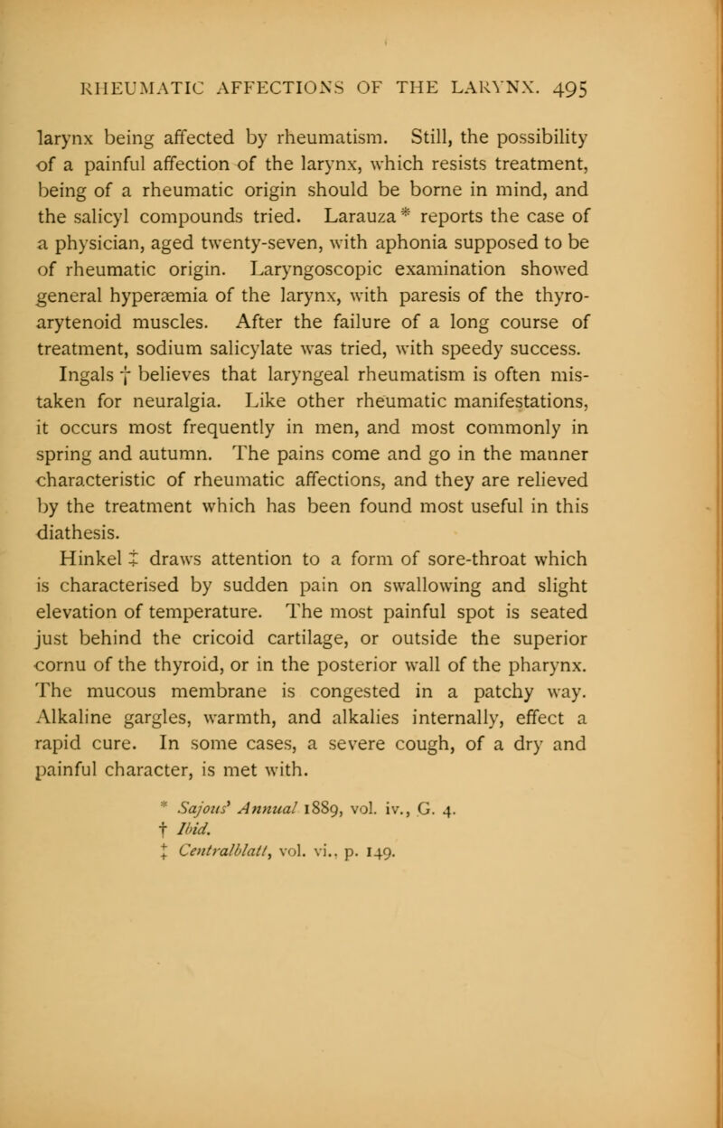 larynx being affected by rheumatism. Still, the possibility of a painful affection of the larynx, which resists treatment, being of a rheumatic origin should be borne in mind, and the salicyl compounds tried. Larauza * reports the case of a physician, aged twenty-seven, with aphonia supposed to be of rheumatic origin. Laryngoscopic examination showed general hyperemia of the larynx, with paresis of the thyro- arytenoid muscles. After the failure of a long course of treatment, sodium salicylate was tried, with speedy success. Ingals f believes that laryngeal rheumatism is often mis- taken for neuralgia. Like other rheumatic manifestations, it occurs most frequently in men, and most commonly in spring and autumn. The pains come and go in the manner characteristic of rheumatic affections, and they are relieved by the treatment which has been found most useful in this diathesis. Hinkel i draws attention to a form of sore-throat which is characterised by sudden pain on swallowing and slight elevation of temperature. The most painful spot is seated just behind the cricoid cartilage, or outside the superior cornu of the thyroid, or in the posterior wall of the pharynx. The mucous membrane is congested in a patchy way. Alkaline gargles, warmth, and alkalies internally, effect a rapid cure. In some cases, a severe cough, of a dry and painful character, is met with. * Sajotis' Annual 1889, vol. iv., G. 4. f Ibid. X Centralblatl) vol. vi.. p. 149.