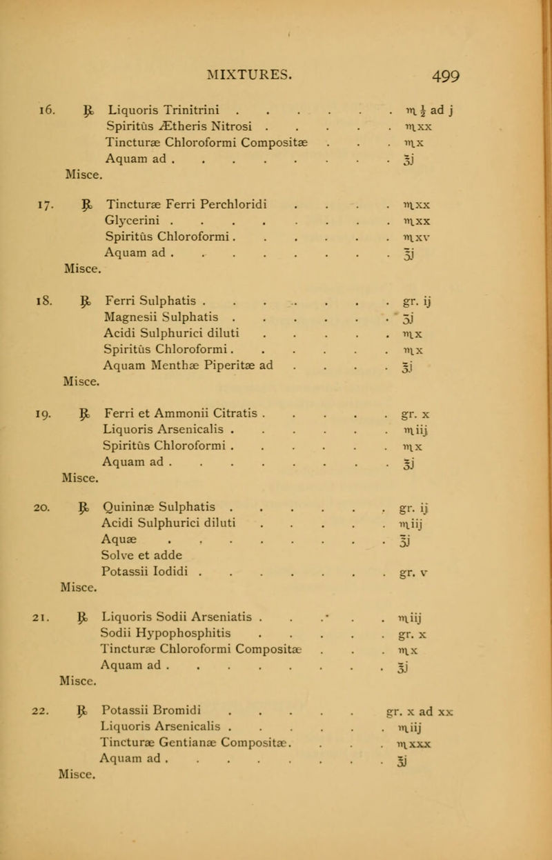P> Liquoris Trinitrini . . . . . i \ ad j Spiritus Athens Nitrosi . . . . . n\.xx Tincturae Chloroformi Compositae . . . nix Aquam ad . . . . . . . • 3J Misce. |jb Tincturae Ferri Perchloridi .... nixx Glycerini .... .... ixx Spiritus Chloroformi wtxv Aquam ad . . . . . . . . 5J Misce. Ferri Sulphatis . Magnesii Sulphatis Acidi Sulphurici diluti Spiritus Chloroformi. Aquam Menthae Piperitae ad 5i >'ix Si Misce. 19. |& Ferri et Ammonii Citratis . . . . . gr. x Liquoris Arsenicalis ...... n\iij Spiritus Chloroformi . . . . . .nix Aquam ad . . . . . . . 5) Misce. 20. J£> Quininae Sulphatis gr. ij Acidi Sulphurici diluti ..... m,iij Aquae 5J Solve et adde Potassii Iodidi gr. v Miscc. 21. P> Liquoris Sodii Arseniatis . . .• . n^iij Sodii Hypophosphitis . . . . . gr. x Tincturae Chloroformi Compositae . . . n\.x Aquam ad . . *j Misce. ly{ Potassii Bromidi gr. x ad xx Liquoris Arsenicalis . . . . . iiiij Tincturae Gentianae Compositae. . inxxx Aquam ad . . . . . =j