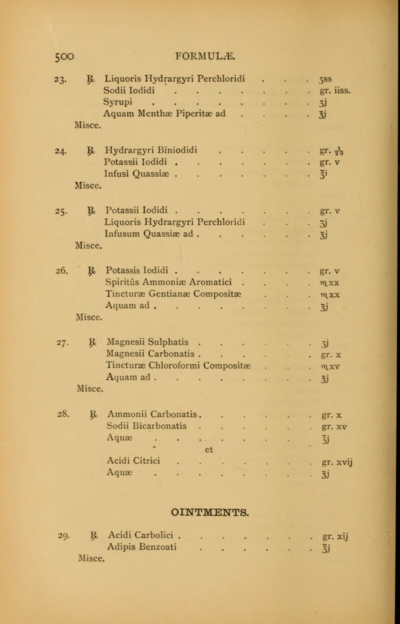 23. |k Liquoris Hydrargyri Perchloridi . . . 5SS Sodii Iodidi ....... gr. iiss. Syrupi 3J Aquam Menthae Piperitae ad . . . 3J Misce. 24. Ijk Hydrargyri Biniodidi . . . . . gr. ^ Potassii Iodidi gr. v Infusi Quassias 51 Misce. 25. $*> Potassii Iodidi . gr. v Liquoris Hydrargyri Perchloridi . . . 5J Infusum Quassias ad ~j Misce. 26. P> Potassis Iodidi gr. v Spiritus Ammonias Aromatici . . . -n\xx Tincturae Gentianae Compositae . . . in.xx Aquam ad . . . . . . . • 5J Misce. 27. p> Magnesii Sulphatis ...... 5J Magnesii Carbonatis . . . . . gr. x Tincturae Chloroformi Compositae . . »ixv Aquam ad • 5J Misce. 28. £> Ammonii Carbonatis gr. x Sodii Bicarbonatis . . . . . . gr. xv Aquae ^j et Acidi Citrici . gr. xvij Aquse 5J OINTMENTS. 29. R- Acidi Carbolici gr. xij Adipis Benzoati 5J