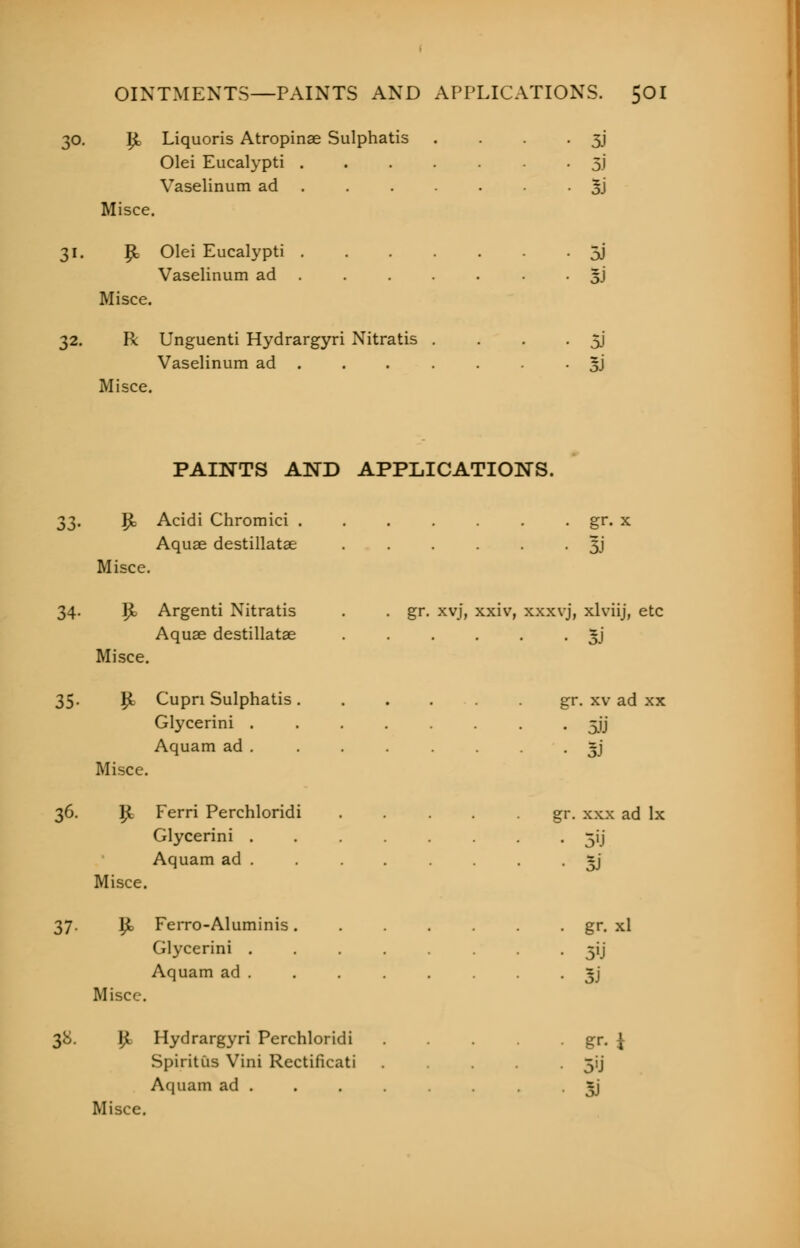 30. I£ Liquoris Atropinae Sulphatis . . . 3J Olei Eucalypti 3J Vaselinum ad • 3J Misce. 31. P= Olei Eucalypti 5J Vaselinum ad . . . . . . • 3J Misce. 32. R Unguenti Hydrargyri Nitratis . . . • 5J Vaselinum ad . . . . . ■ 3) Misce. PAINTS AND APPLICATIONS. ^^. Jjt Acidi Chromici . . . . . . . gr. x Aquas destillatae ...... 51' Misce. 34. Ijb Argenti Nitratis . . gr. xvj, xxiv, xxxvj, xlviij, etc Aquae destillatae ...... 5J Misce. 35. 1£ Cupn Sulphatis gr. xv ad xx Glycerini ........ 5JJ Aquam ad ~j Misce. 36. iji Ferri Perchloridi gr. xxx ad lx Glycerini ........ 31J Aquam ad . . . . • 5J Misce. 37. 1£ Ferro-Aluminis. . . . . gr. xl Glycerini ........ 5ij Aquam ad . . . . . • oJ Misce. 38. I£ Hydrargyri Perchloridi gr. \ Spiritus Vini Rectificati ..... 51'j Aquam ad . . . . sj