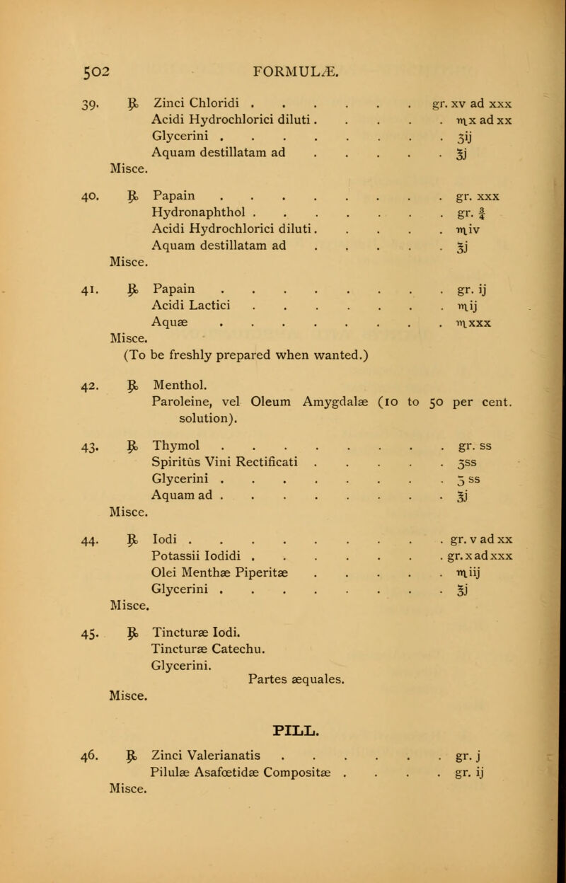 39. R. Zinci Chloridi gr. xv ad xxx Acidi Hydrochlorici diluti..... nix ad xx Glycerini 5ij Aquam destillatam ad 3J Misce. 40. p, Papain gr. xxx Hydronaphthol . . . . . . . gr. £ Acidi Hydrochlorici diluti ir\,iv Aquam destillatam ad *j Misce. 41. |fc> Papain gr. ij Acidi Lactici n\,ij Aquae ntxxx Misce. (To be freshly prepared when wanted.) 42. Jjb Menthol. Paroleine, vel Oleum Amygdalae (10 to 50 per cent, solution). 43. P> Thymol gr. ss Spiritus Vini Rectificati ..... 3SS Glycerini 5 ss Aquam ad . 3J Misce. 44. Rn Iodi gr. v ad xx Potassii Iodidi ....... gr.xadxxx Olei Menthae Piperitae r\iij Glycerini 3J Misce. 45. p> Tincturae Iodi. Tincturae Catechu. Glycerini. Partes aequales. Misce. PILL. 46. p, Zinci Valerianatis gr. j Pilulae Asafoetidas Compositae . . . . gr. ij