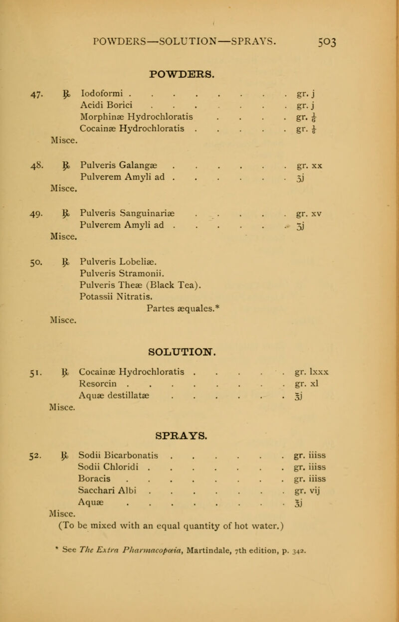 POWDERS. 47. P> Iodoformi . . . . . . . gr. j Acidi Borici gr. j Morphinae Hydrochloratis . . . . gr. £ Cocainae Hydrochloratis . . . . . gr. £ Misce. 48. Jjt, Pulveris Galangae gr. xx Pulverem Amyli ad . . . . . • 5J Misce. 49. }£> Pulveris Sanguinariae . . . . gr. xv Pulverem Amyli ad . . . . . • 5J Misce. 50. yi Pulveris Lobeliae. Pulveris Stramonii. Pulveris Theae (Black Tea). Potassii Nitratis. Partes aequales.* Misce. SOLUTION. 51. £ Cocainae Hydrochloratis . . . . gr. lxxx Resorcin gr. xl Aquae destillatae JJ Misce. SPRAYS. 52. R, Sodii Bicarbonatis gr. iiiss Sodii Chloridi . gr. iiiss Boracis ........ gr. iiiss Sacchari Albi . . . . gr. vij Aquae ........ Jj Misce. (To be mixed with an equal quantity of hot water.) * See The Extra Pliannacopuia, Martindale, 7th edition, p. 34a.