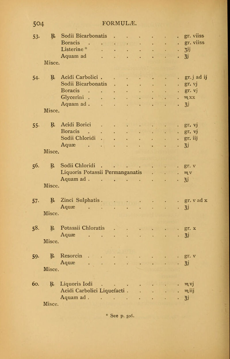 53. J£> Sodii Bicarbonatis gr. viiss Boracis gr. viiss Listerine * 5ij Aquam ad 5J Misce. 54- |b Acidi Carbolici ..... . gr.j ad ij Sodii Bicarbonatis .... • gr. vj Boracis ...... . gr. vj Glycerini ...... . in.xx Aquam ad . • • Si Misce. 55. P> Acidi Borici gr. vj Boracis . . gr. vj Sodii Chloridi . gr. iij Aquae 3j Misce. 56. ft, Sodii Chloridi gr. v Liquoris Potassii Permanganatis . . . v\v Aquam ad §j Misce. 57. p> Zinci Sulphatis gr. v ad x Aquae 5J Misce. 58. p= Potassii Chloratis gr. x Aquae Jj Misce. 59. p> Resorcin . . . . . . . gr. v Aquae gj Misce. 60. £, Liquoris Iodi ivj Acidi Carbolici Liquefacti wtiij Aquam ad . . . . . . . . £j Misce. * See p. 506.