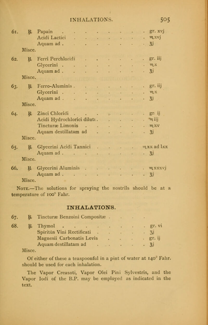61. £ Papain gr. xvj Acidi Lactici ....... ixyj Aquam ad . . . . • • 5J Misce. 62. £ Ferri Perchloridi gr. iij Glycerini . . . . . . • . m.x Aquam ad 5) Misce. 63. 1£ Ferro-Aluminis . . . . . . . gr. iij Glycerini . . . . . • • . ^x Aquam ad 3J Misce. 64. £ Zinci Chloridi gr- ij Acidi Hydrochlorici diluti. .... ^liij Tincturae Limonis ...... ixv Aquam destillatam ad . . . . 5J Misce. 65. p, Glycerini Acidi Tannici .... »ixx ad lxx Aquam ad . . . . • oJ Misce. 66. £ Glycerini Aluminis wixxxvj Aquam ad . . . . . . • 3J Misce. Note.—The solutions for spraying the nostrils should be at a temperature of 100' Fahr. INHALATIONS. 67. fy. Tincturae Benzoini Compositse .... 68. £ Thymol gr. vi Spiritus Vini Rectificati . • 5J Magnesii Carbonatis Levis . . gr. ij Aquam destillatam ad • • • • • 3J Misce. Of either of these a teaspoonful in a pint of water at 140° Fahr. should be used for each inhalation. The Vapor Creasoti, Vapor Olei Pini Sylvestris, and the Vapor Iodi of the B.P. may be employed as indicated in the text.