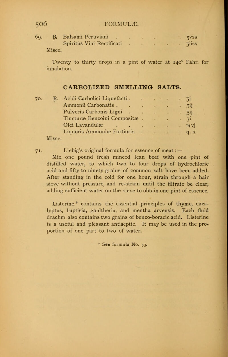 69. |k Balsami Peruviani Spiritus Vini Rectificati Misce. 5vss Twenty to thirty drops in a pint of water at 1400 Fahr. for inhalation. 70. 7i- $ Misce. CARBOLIZED SMELLING SALTS. Acidi Carbolici Liquefacti . Ammonii Carbonatis . Pulveris Carbonis Ligni Tincturae Benzoini Compositas Olei Lavandulae Liquoris Ammonias Fortioris 5J 5'J 5i q. s. Liebig's original formula for essence of meat:— Mix one pound fresh minced lean beef with one pint of distilled water, to which two to four drops of hydrochloric acid and fifty to ninety grains of common salt have been added. After standing in the cold for one hour, strain through a hair sieve without pressure, and re-strain until the filtrate be clear, adding sufficient water on the sieve to obtain one pint of essence. Listerine * contains the essential principles of thyme, euca- lyptus, baptisia, gaultheria, and mentha arvensis. Each fluid drachm also contains two grains of benzo-boracic acid. Listerine is a useful and pleasant antiseptic. It may be used in the pro- portion of one part to two of water. See formula No. 5;