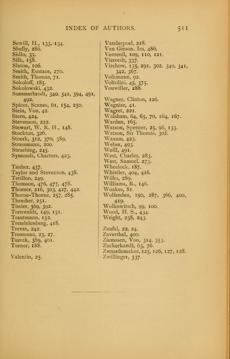 Sewill, II., 133, 134. Shelly, 286. Sidlo, 35. Silk, 158. Slaton, 106. Smith, Eustace, 270. Smith, Thomas, 71. Sokoloflf, 185. Sokolowski, 432. Sommerbrodt, 340, 341, 394, 49] 492. Spicer, Scanes, 61, 154, 250. Stein, Von, 42. Stern, 424. Stevenson, 222. Stewart, W. R. II., 148. Stockton, 326. Stoerk, 312, 370, 389. Strassmann, 200. Struebing, 245. Symonds, Charters, 423. Tauber, 437. Taylor and Stevenson, 438. Terillon, 249. Thomson, 476, 477, 47S. Thorner, 216, 303. 427, 442. Thorne-Thorne, 257, 285. Thrasher, 251. Tissier, 369, 392. Tormvaldt, 149, 151. Trautmann, 152. Trendelenberg, 418. Treves, 242. Trousseau, 23, 27. Tuerck, 389, 401. Turner, 188. Valentin, 25. Vanderpoel, 218. Van Gieson. Ira, 486. Vemeuil, 109, no, 121. Vierordt, 337. Virchow, 135, 291. 302, 340, 341, 342, 367- Volkmann. 92. Voltolini. 45, 375. Vouwiller, 2S8. Wagner, Clinton, 126. Wagnier, 41. Wagret, 221. Walsham, 64, 65, 70, 164, 167. Warden, 165. Watson, Spencer, 25, 96, 133. Watson, Sir Thomas. 302. Waxam, 423. Weber, 493. Weill, 491. West, Charles, 283. West, Samuel, 273. Wheelock. 187. Whistler, 404, 416. Wilks, 289. Williams, R., 146. Woakes, 81. Wolfenden, 190, 287, 366, 400, 419. Wolkowitsch, 99, 100. Wood, H. S., 434. Wright, 238, 243. Zaufal, 22, 24. Zaverthal, 400. Ziemssen, Von, 314. 353. Zuckerkandl, 63, 76. Xwaardemaker, 125, 126, 127, 12S. Zwillinger, 337.