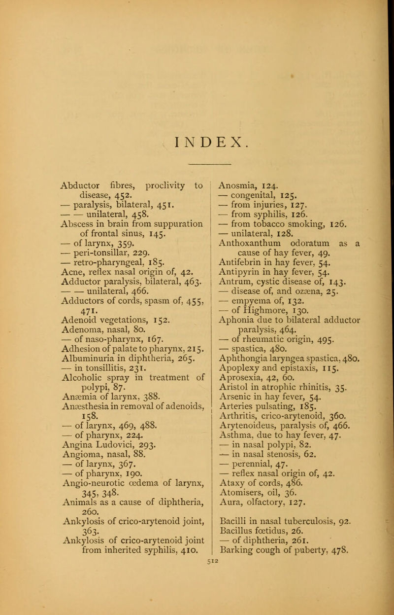 INDEX Abductor fibres, proclivity to disease, 452. — paralysis, bilateral, 451. unilateral, 458. Abscess in brain from suppuration of frontal sinus, 145. — of larynx, 359. — peri-tonsillar, 229. — retro-pharyngeal, 185. Acne, reflex nasal origin of, 42. Adductor paralysis, bilateral, 463. unilateral, 466. Adductors of cords, spasm of, 455, 471. Adenoid vegetations, 152. Adenoma, nasal, 80. — of naso-pharynx, 167. Adhesion of palate to pharynx, 215. Albuminuria in diphtheria, 265. — in tonsillitis, 231. Alcoholic spray in treatment of polypi, 87. Anaemia of larynx, 388. Anaesthesia in removal of adenoids, 158. — of larynx, 469, 488. — of pharynx, 224. Angina Ludovici, 293. Angioma, nasal, 88. — of larynx, 367. — of pharynx, 190. Angio-neurotic oedema of larynx, 345> 348. Animals as a cause of diphtheria, 260. Ankylosis of crico-arytenoid joint, 363- Ankylosis of crico-arytenoid joint from inherited syphilis, 410. Anosmia, 124. — congenital, 125. — from injuries, 127. j — from syphilis, 126. j — from tobacco smoking, 126. ! — unilateral, 128. Anthoxanthum odoratum as a cause of hay fever, 49. Antifebrin in hay fever, 54. Antipyrin in hay fever, 54. . Antrum, cystic disease of, 143. — disease of, and ozaena, 25. ' — empyema of, 132. — of Highmore, 130. Aphonia due to bilateral adductor paralysis, 464. — of rheumatic origin, 495. — spastica, 480. Aphthongia laryngea spastica, 480. Apoplexy and epistaxis, 115. Aprosexia, 42, 60. Aristol in atrophic rhinitis, 35. Arsenic in hay fever, 54. Arteries pulsating, 185. Arthritis, crico-arytenoid, 360. Arytenoideus, paralysis of, 466. Asthma, due to hay fever, 47. — in nasal polypi, 82. — in nasal stenosis, 62. — perennial, 47. — reflex nasal origin of, 42. Ataxy of cords, 486. Atomisers, oil, 36. Aura, olfactory, 127. Bacilli in nasal tuberculosis, 92. Bacillus fcetidus, 26. — of diphtheria, 261. Barking cough of puberty, 478.