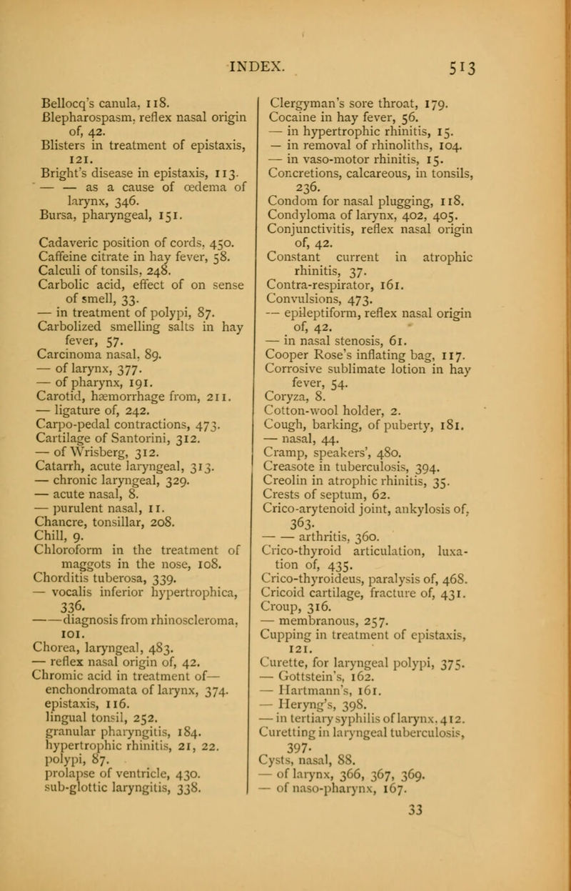 Bellocq's canula. 118. Blepharospasm, reflex nasal origin of, 42. Blisters in treatment of epistaxis, 121. Bright's disease in epistaxis, 113. — — as a cause of oedema of larynx, 346. Bursa, pharyngeal, 151. Cadaveric position of cords. 450. Caffeine citrate in hay fever, 58. Calculi of tonsils, 248. Carbolic acid, effect of on sense of smell, 33. — in treatment of polypi, 87. Carbolized smelling salts in hay fever, 57. Carcinoma nasal. 89. — of larynx, 377. — of pharynx, 191. Carotid, haemorrhage from, 211. — ligature of, 242. Carpo-pedal contractions, 473. Cartilage of Santorini, 312. — of Wrisberg, 312. Catarrh, acute laryngeal, 313. — chronic laryngeal, 329. — acute nasal, 8. — purulent nasal, 11. Chancre, tonsillar, 208. Chill, 9. Chloroform in the treatment of maggots in the nose, 108. Chorditis tuberosa, 339. — vocalis inferior hypertrophica, 336. diagnosis from rhinoscleroma. 101. Chorea, laryngeal, 483. — reflex nasal origin of, 42. Chromic acid in treatment of— enchondromata of larynx, 374. epistaxis, 116. lingual tonsil, 252. granular pharyngitis, 184. hypertrophic rhinitis, 21, 22. polypi, 87. prolapse of ventricle, 430. sub-glottic laryngitis, 338. Clergyman's sore throat, 179. Cocaine in hay fever, 56. —■ in hypertrophic rhinitis, 15. — in removal of rhinoliths, 104. — in vaso-motor rhinitis, 15. Concretions, calcareous, in tonsils, 236. Condom for nasal plugging, 118. Condyloma of larynx, 402, 405. Conjunctivitis, reflex nasal origin of, 42. Constant current in atrophic rhinitis, 37. Contra-respirator, 161. Convulsions, 473. — epileptiform, reflex nasal origin of, 42. — in nasal stenosis, 61. Cooper Rose's inflating bag, 117. Corrosive sublimate lotion in hay fever, 54. Coryza, 8. Cotton-wool holder, 2. Cough, barking, of puberty, 181. — nasal, 44. Cramp, speakers', 480. Creasote in tuberculosis, 394. Creolin in atrophic rhinitis, 35. Crests of septum, 62. Crico-arytenoid joint, ankylosis of. 363. arthritis, 360. Crico-thyroid articulation, luxa- ^ tion of, 435. Crico-thyroideus, paralysis of, 468. Cricoid cartilage, fracture of, 431. Croup, 316. — membranous, 257. Cupping in treatment of epistaxis. 121. Curette, for laryngeal polypi, 375. — Gottstein's, 162. — Ilartmann's, 161. Heryng's, 39^- — in tertiary syphilis of larynx, 412. Curetting in laryngeal tuberculosis, 397- nasal, 88. of larynx, 366, 367, 369. — of naso-pharynx, 167. 33