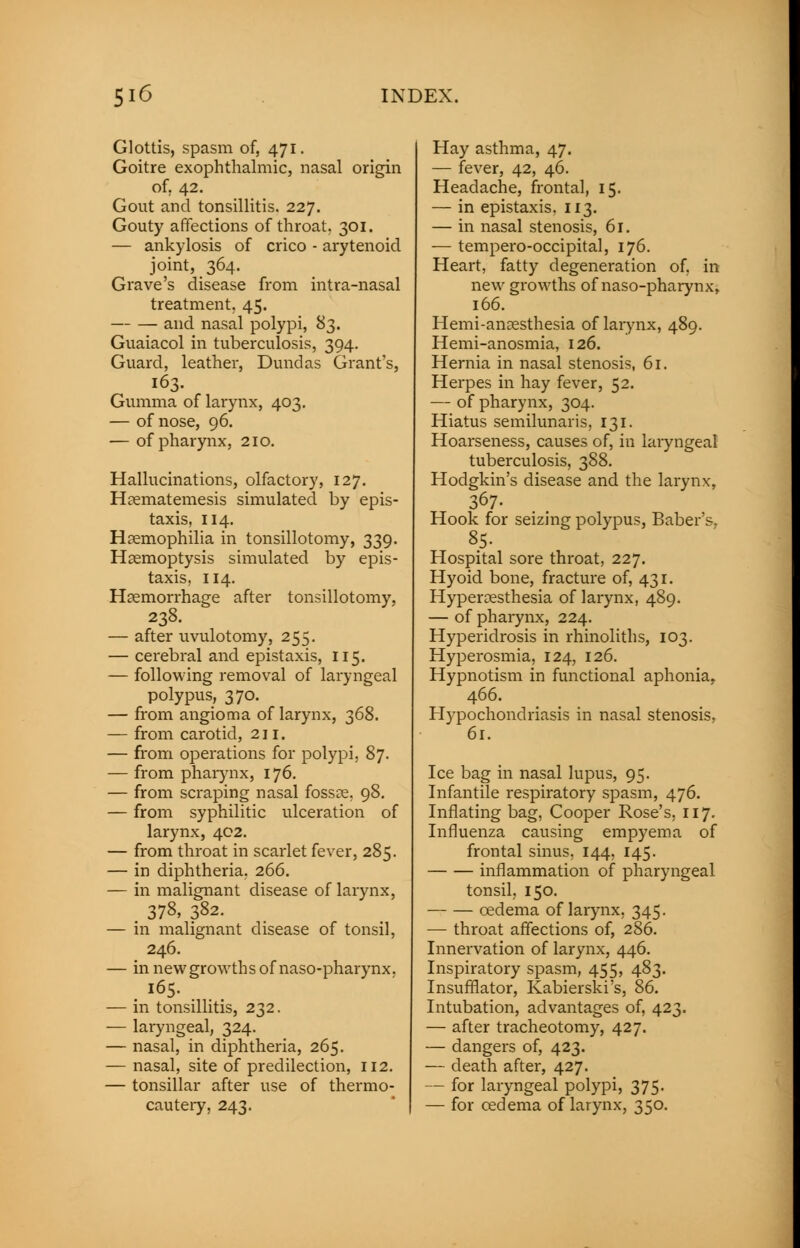 Glottis, spasm of, 471. Goitre exophthalmic, nasal origin of. 42. Gout and tonsillitis. 227. Gouty affections of throat. 301. — ankylosis of crico - arytenoid joint, 364. Grave's disease from intra-nasal treatment. 45. and nasal polypi, 83. Guaiacol in tuberculosis, 394. Guard, leather, Dundas Grant's, 163. Gumma of larynx, 403. — of nose, 96. — of pharynx, 210. Hallucinations, olfactory, 127. Haematemesis simulated by epis- taxis, 114. Haemophilia in tonsillotomy, 339. Haemoptysis simulated by epis- taxis, 114. Haemorrhage after tonsillotomy, 238. — after uvulotomy, 255. — cerebral and epistaxis, 115. — following removal of laryngeal polypus, 370. — from angioma of larynx, 368. — from carotid, 211. — from operations for polypi, 87. — from pharynx, 176. — from scraping nasal fossae, 98. — from syphilitic ulceration of larynx, 402. — from throat in scarlet fever, 285. — in diphtheria, 266. — in malignant disease of larynx, . 378, 382. — in malignant disease of tonsil, 246. — in new growths of naso-pharynx. . l65- . . . — in tonsillitis, 232. — laryngeal, 324. — nasal, in diphtheria, 265. — nasal, site of predilection, 112. — tonsillar after use of thermo- cautery, 243. Hay asthma, 47. — fever, 42, 46. Headache, frontal, 15. — in epistaxis. 113. — in nasal stenosis, 61. — tempero-occipital, 176. Heart, fatty degeneration of, in new growths of naso-pharynx, 166. Hemi-anaesthesia of larynx, 489. Hemi-anosmia, 126. Hernia in nasal stenosis, 61. Herpes in hay fever, 52. — of pharynx, 304. Hiatus semilunaris, 131. Hoarseness, causes of, in laryngeal tuberculosis, 388. Hodgkin's disease and the larynx, 367. Hook for seizing polypus, Baber's. 85. Hospital sore throat, 227. Hyoid bone, fracture of, 431. Hyperaesthesia of larynx, 489. — of pharynx, 224. Hyperidrosis in rhinoliths, 103. Hyperosmia, 124, 126. Hypnotism in functional aphonia, 466. Hypochondriasis in nasal stenosis. 61. Ice bag in nasal lupus, 95. Infantile respiratory spasm, 476. Inflating bag, Cooper Rose's, 117. Influenza causing empyema of frontal sinus, 144, 145. inflammation of pharyngeal tonsil, 150. oedema of larynx, 345. — throat affections of, 286. Innervation of larynx, 446. Inspiratory spasm, 455, 483. Insufflator, Kabierski's, 86. Intubation, advantages of, 423. — after tracheotomy, 427. — dangers of, 423. — death after, 427. — for laryngeal polypi, 375. — for oedema of larynx, 350.
