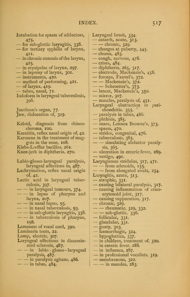 Intubation for spasm of adductors, 475- — for sub-glottic laryngitis, 338. — for tertiary syphilis of larynx, 411. — in chronic stenosis of the larynx, 425. — in erysipelas of larynx, 297. — in leprosy of larynx, 301. — instruments, 420. — method of performing, 421. — of larynx, 419. — tabes, nasal, 71. Iodoform in laryngeal tuberculosis, 396. Jacobson's organ, 77. Jaw, dislocation of, 309. Keloid, diagnosis from rhinos- cleroma, 100. Keratitis, reflex nasal origin of, 42. Kerosene in the treatment of mag- gots in the nose, 108. Klebs-Lreffler bacillus, 261. Knee-jerk in diphtheria. 270. Labio-glosso-laryngeal paralysis, laryngeal affections in, 487. Lachrymation, reflex nasal origin of, 42. Lactic acid in laryngeal tuber- culosis, 397. in laryngeal tumours, 374. in lupus of pharynx and larynx, 207. — — in nasal lupus, 95. in nasal tuberculosis, 93. in sub-glottic laryngitis, 338. in tuberculosis of pharynx, 198. Lameness of vocal cord, 390. Laminaria tents, 22. Lamp, electric, 307. Laryngeal affections in dissemin- ated sclerosis, 487. in labio - glosso - laryngeal paralysis, 487. in paralysis agitans, 486. in tabes, 484. peri- Laryngeal brush, 334. — catarrh, acute, 313. chronic, 329. — changes at puberty, 445. — chorea, 483. — cough, nervous, 478. — crises, 484. — diphtheria, 265, 317. — electrode, Mackenzie's, 458. — forceps, Fauvel's, 372. Mackenzie's, 372. Schroetter's, 373. I — lancet, Mackenzie's, 350. : — mirror, 307. — muscles, paralysis of, 451. Laryngeal obstruction in chondritis. 355. — paralysis in tabes, 486. — phthisis, 385. — snare, Lennox Browne's, 373. — spasm, 470. — stridor, congenital, 476. — tuberculosis, 385. simulating abductor paraly- sis, 365. — ulceration in enteric fever, 289. — vertigo, 491. Laryngismus stridulus, 317, 471. from adenoids, 155. from elongated uvula, 254. Laryngitis, acute, 313. — atrophic, 331. — causing bilateral paralysis, 317. — causing inflammation of crico- arytenoid joint, 317. — causing suppuration, 317. — chronic, 329. rheumatic. 329, 332. — sub-glottic. 336. follicuk 131. — glandular, 331. — gouty, 303. — hemorrhagic, 324. hypoglottica, 337. — in children, treatment of. 320. - in enteric fever, 288. — in influenza, 287. — in professional vocalists. 319. — membranous, 322. in measles, 283.