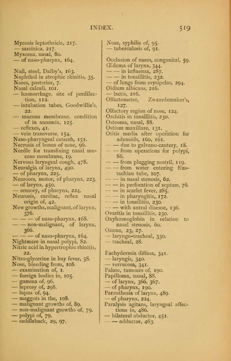 Mycosis leptothricia, 217. — sarcinica. 217. Myxoma, nasal, 80. — of nasopharynx, 164. Nail, steel, Dalby's, 163. Naphthol in atrophic rhinitis, 35. Nares, posterior, 7. Nasal calculi, 101. — heemorrhage. site of predilec- tion, 112. — intubation tubes, Goodwillie's, 22. — mucous membrane, condition of in anosmia, 125. — reflexes, 41. — vein transverse. 154. Naso-pharyngeal catarrh, 151. Necrosis of bones of nose, 96. Needle for transfixing nasal mu- cous membrane, 19. Nervous laryngeal cough, 478. Neuralgia of larynx, 490. — of pharynx, 225. Neuroses, motor, of pharynx. 223. — of larynx. 450. — sensory, of pharynx, 224. Neurosis, cardiac, reflex nasal origin of, 42. New growths, malignant, of larynx. 376. of naso-pharynx, 168. non-malignant, of larynx. 366. of naso-pharynx, 164. Nightmare in nasal polypi, 82. Nitric acid in hypertrophic rhinitis, 22. Nitro-glycerine in hay fever, 5S. Nose, bleeding from, 108. — examination of, I. — foreign bodies in, 105. — gumma of, 96. — leprosy of, 298. — lupus of, 94. — maggots in the, 108. — malignant growths of, 89. — non-malignant growths of, 79. — polypi of, 79. — saddleback, 29, 97. Nose, syphilis of, 95. — tuberculosis of, 91. Occlusion of nares, congenital, 59. CEdema of larynx, 344. in influenza, 287. in tonsillitis, 232. — of lungs from erysipelas, 294. Oidium albicans, 216. — lactis, 216. Olfactometer, Zwaardemaker's, 127. Olfactory region of nose, 124. Orchitis in tonsillitis, 230. Osteoma, nasal, 88. Ostium maxillare, 131. Otitis media after operation for adenoids, 160, 161. due to galvano-cautery, 18. — — from operations for polypi, 86. — — from plugging nostril, 119. —■ — from water entering Eus- tachian tube, 107. — — in nasal stenosis, 62. —■ — in perforation of septum. 76. in scarlet fever, 285. in pharyngitis, 172. in tonsillitis, 230. with antral disease, 136. Ovaritis in tonsillitis, 230. Oxyhemoglobin in relation to nasal stenosis, 60. Ozena, 23, 27. — laryngotracheal, 330. — tracheal, 28. Pachydermia diffusa, 341. — laryngis, 340. — verrucosa, 341. Palate, tumours of. 190. Papilloma, nasal, 8S. — of larynx, 366, 367. — of pharynx, 190. Paresthesia of larynx, 489. — of pharynx, 224. Paralysis agitans, laryngeal affec- tions in, 486. — bilateral abductor. 451. adductor, 463.