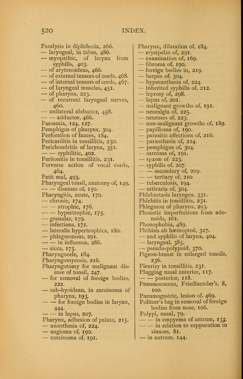 Paralysis in diphtheria, 266. — laryngeal, in tabes, 486. — myopathic, of larynx from syphilis, 403. — of arytenoideus, 466. — of external tensors of cords. 468. — of internal tensors of cords, 467. — of laryngeal muscles, 451. — of pharynx. 223. — of recurrent laryngeal nerves, 460. — unilateral abductor, 458. adductor, 466. Parosmia, 124, 127. Pemphigus of pharynx, 304. Perforation of fauces, 184. Pericarditis in tonsillitis, 230. Perichondritis of larynx, 351. syphilitic, 402. Peritonitis in tonsillitis, 231. Perverse action of vocal cords, 464. Petit mal, 493. Pharyngeal tonsil, anatomy of, 149. diseases of, 150. Pharyngitis, acute, 170. — chronic, 174. atrophic, 176. hypertrophic, 175. — granular, 179. — infectious. 171. — lateralis hypertrophica, 180. — phlegmonous, 291. in influenza, 286. — sicca, 175. Pharyngocele, 184. Pharyngomycosis, 216. Pharyngotomy for malignant dis- ease of tonsil, 247. — for removal of foreign bodies, 222. — sub-hyoidean, in carcinoma of pharynx, 193. for foreign bodies in larynx, 444. in lupus, 207. Pharynx, adhesion of palate, 215. — anaesthesia of, 224. — angioma of, 190. — carcinoma of, 191. Pharynx, dilatation of, 184. — erysipelas of, 291. — examination of, 169. — fibroma of, 190. — foreign bodies in, 219. — herpes of. 304. — hyperesthesia of, 224. — inherited syphilis of, 212. — leprosy of, 298. — lupus of, 201. — malignant growths of, 191. — neuralgia of, 225. — neuroses of, 223. — non-malignant growths of, 189. — papilloma of, 190. — parasitic affections of, 216. — paresthesia of, 224. — pemphigus of, 304. — sarcoma of, 191. — spasm of 223. — syphilis of. 207. secondary of, 209. tertian7 of, 210 — tuberculosis, 194. — urticaria of, 304. Phlebectasis laryngea. 331. Phlebitis in tonsillitis, 231. Phlegmon of pharynx, 293. Phonetic imperfections fiom ade- noids, 161. Phonophobia, 489. Phthisis ab haemoptoe, 327. — and syphilis of larynx, 404. — laryngeal, 385. —■ pseudo-polypoid. 370. Pigeon-breast in enlarged tonsils, Pleurisy in tonsillitis. 231. Plugging nasal anterior, 117. —- — posterior, 118. Pneumococcus, Friedlaender's, 8, 100. Pneumogastric, lesion of. 469. Politzer's bag in removal of foreign bodies from nose, 106. Polypi, nasal, 79. in empyema of antrum, 133. in relation to suppuration in sinuses. 81. — in antrum, 144.