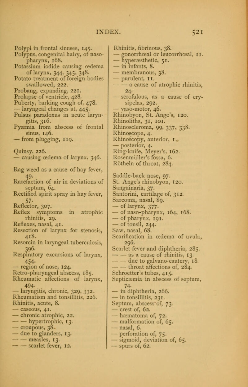Polypi in frontal sinuses, 145. Polypus, congenital hairy, of naso- pharynx, 168. Potassium iodide causing cedema of larynx, 344. 345, 348. Potato treatment of foreign bodies swallowed, 222. Probang, expanding. 221. Prolapse of ventricle, 428. Puberty, barking cough of, 478. — laryngeal changes at. 445. Pulsus paradoxus in acute laryn- gitis, 316. Pyaemia from abscess of frontal sinus, 146. — from plugging, 119. Quinsy. 226. — causing cedema of larynx. 346. Rag weed as a cause of hay fever, 49. Rarefaction of air in deviations of septum, 64. Rectified spirit spray in hay fever, 57- Reflector, 307. Reflex symptoms in atrophic rhinitis, 29. Reflexes, nasal, 41. Resection of larynx for stenosis, 418. Resorcin in laryngeal tuberculosis, 396. Respiratory excursions of larynx, 454- — region of nose, 124. Retro-pharyngeal abscess, 185. Rheumatic affections of larynx, 494. — laryngitis, chronic, 329. 332. Rheumatism and tonsillitis, 226. Rhinitis, acute, 8. — caseous, 41. — chronic atrophic, 22. hypertrophic, 13. croupous, 38. — due to glanders, 13. measles, 13. scarlet fever, 12. Rhinitis, fibrinous. 38. — gonorrhceal or leucorrhceal, II. — hyperaesthetic, 51. — in infants, 8. — membranous, 38. — purulent, II. a cause of atrophic rhinitis, 24. — scrofulous, as a cause of ery- sipelas, 292. — vaso-motor, 46. Rhinobyon, St. Ange's, 120. Rhinoliths, 31, 101. Rhinoscleroma, 99. 337, 338. Rhinoscope, 4. Rhinoscopy, anterior, 1. — posterior, 4. Ring-knife, Meyer's, 162. Rosenmuller's fossa, 6. Rotheln of throat, 284. Saddle-back nose, 97. St. Ange's rhinobyon. 120. Sanguinaria, 37. Santorini, cartilage of. 312. Sarcoma, nasal, 89. — of larynx, 377. — of naso-pharynx, 164, 168. — of pharynx. 191. — of tonsil, 244. Saw. nasal, 68. Scarification in cedema of uvula, 296. Scarlet fever and diphtheria, 285. as a cause of rhinitis. 13. due to galvano-cautery. 18. throat affections of, 284. Schroetter's tubes. 415. Septicaemia in abscess of septum, 74- — in diphtheria, 266. — in tonsillitis, 231. Septum, abscess'of, 73. — crest of, 62. ;;iatoma of, 72. — malformation of, 65. — nasal, 6. — perforation of, 75. — sigmoid, deviation of, 65. — spurs of, 62.