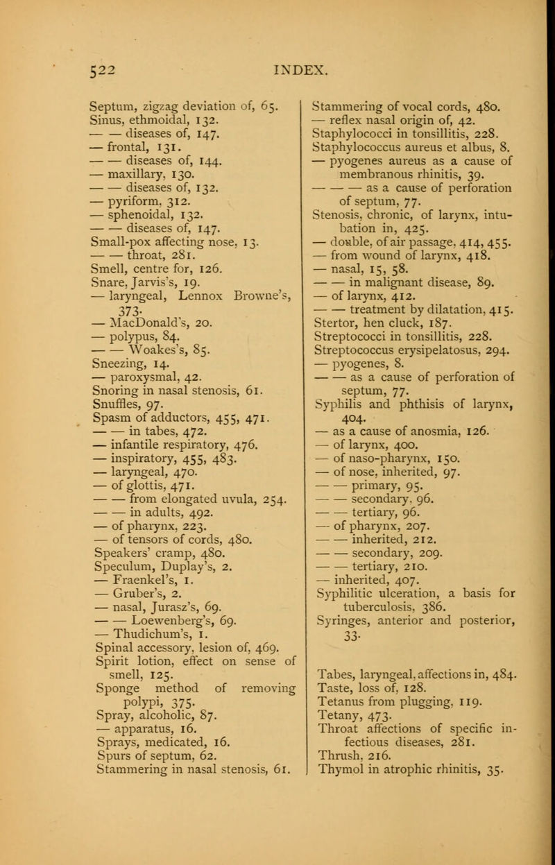 Septum, zigzag deviation of, 65. Sinus, ethmoidal, 132. diseases of, 147. — frontal, 131. diseases of, 144. — maxillary. 130. diseases of, 132. — pyriform. 312. — sphenoidal, 132. diseases of, 147. Small-pox affecting nose. 13. throat, 281. Smell, centre for, 126. Snare, Jarvis's, 19. — laryngeal, Lennox Browne'?, 373- — MacDonald s, 20. — polypus, 84. Woakes's, 85. Sneezing, 14. — paroxysmal, 42. Snoring in nasal stenosis, 61. Snuffles, 97. Spasm of adductors, 455, 471. in tabes, 472. — infantile respiratory, 476. — inspiratory, 455, 483. — laryngeal, 470. — of glottis, 471. from elongated uvula, 254. in adults, 492. — of pharynx, 223. — of tensors of cords, 480. Speakers' cramp, 480. Speculum, Duplay's, 2. — Fraenkel's, 1. — Gruber's, 2. — nasal, Jurasz's, 69. Loewenberg's, 69. — Thudichum's, I. Spinal accessory, lesion of, 469. Spirit lotion, effect on sense of smell, 125. Sponge method of removing polypi, 375. Spray, alcoholic, 87. — apparatus, 16. Sprays, medicated, 16. Spurs of septum, 62. Stammering in nasal stenosis, 61. Stammering of vocal cords, 480. — reflex nasal origin of, 42. Staphylococci in tonsillitis, 228. Staphylococcus aureus et albus, 8. — pyogenes aureus as a cause of membranous rhinitis, 39. as a cause of perforation of septum, 77. Stenosis, chronic, of larynx, intu- bation in, 425. — double, of air passage. 414, 455. — from wound of larynx, 418. — nasal, 15, 58. in malignant disease, 89. — of larynx, 412. treatment by dilatation, 415. Stertor, hen cluck, 187. Streptococci in tonsillitis, 228. Streptococcus erysipelatosus, 294. — pyogenes, 8. as a cause of perforation of septum, 77. Syphilis and phthisis of larynx, 404. — as a cause of anosmia, 126. — of larynx, 400. — of naso-pharynx, 150. — of nose, inherited, 97. primary, 95. secondary. 96. tertiary, 96. — of pharynx, 207. inherited, 212. secondary, 209. tertiary, 210. — inherited, 407. Syphilitic ulceration, a basis for tuberculosis, 386. Syringes, anterior and posterior, 33- Tabes, laryngeal, affections in, 484. Taste, loss of, 128. Tetanus from plugging. 119. Tetany, 473. Throat affections of specific in- fectious diseases, 281. Thrush, 216. Thymol in atrophic rhinitis, 35.