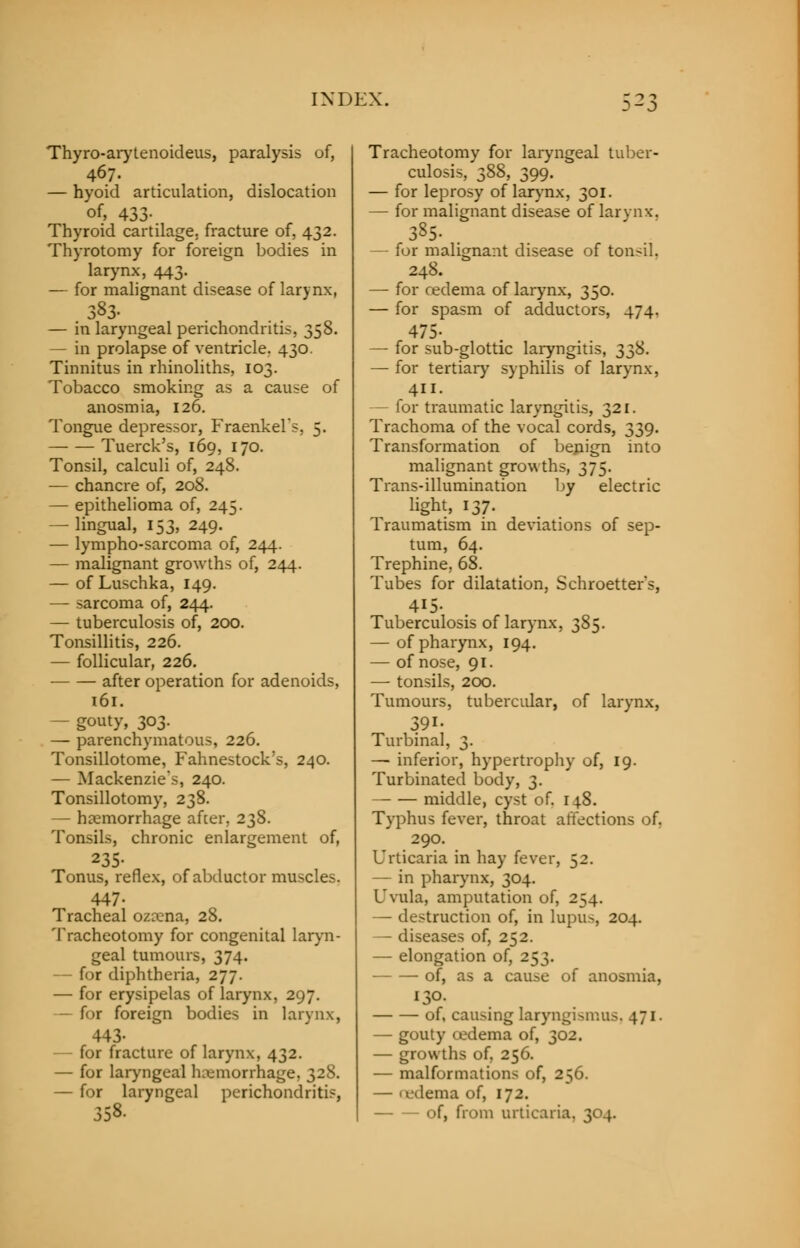 Thyro-arytenoideus, paralysis of, — hyoid articulation, dislocation of, 433- Thyroid cartilage, fracture of, 432. Thyrotomy for foreign bodies in larynx, 443. — for malignant disease of larynx, 383- — in laryngeal perichondritis, 358. — in prolapse of ventricle. 430. Tinnitus in rhinoliths, 103. Tobacco smoking as a cause of anosmia, 126. Tongue depressor, Fraenkel's, 5. Tuerck's, 169, 170. Tonsil, calculi of, 248. — chancre of, 208. — epithelioma of, 245. — lingual, 153, 249. — lympho-sarcoma of, 244. — malignant growths of, 244. — of Luschka, 149. — sarcoma of, 244. — tuberculosis of, 200. Tonsillitis, 226. — follicular, 226. after operation for adenoids, 161. — gouty, 303. — parenchymatous, 226. Tonsillotomy Fahnestock's, 240. — Mackenzie's, 240. Tonsillotomy, 238. — haemorrhage after. 238. Tonsils, chronic enlargement of, 235- Tonus, reflex, of abductor muscles. 447- Tracheal ozxna, 28. Tracheotomy for congenital laryn- geal tumours, 374. — for diphtheria, 277. — for erysipelas of larynx, 297. for foreign bodies in larynx, 443- — for fracture of larynx, 432. — for laryngeal haemorrhage, 328. — for laryngeal perichondritis, 358. Tracheotomy for laryngeal tuber- culosis, 388, 399. — for leprosy of larynx, 301. — for malignant disease of larynx. 385. . — for malignant disease of tonsil. 248. — for oedema of larynx, 350. — for spasm of adductors, 474. 475- — for sub-glottic laryngitis, 338. — for tertiary syphilis of larynx, 411. — for traumatic laryngitis, 321. Trachoma of the vocal cords, 339. Transformation of benign into malignant growths, 375. Trans-illumination by electric light, 137. Traumatism in deviations of sep- tum, 64. Trephine, 68. Tubes for dilatation, Schroetters, 415- Tuberculosis of larynx, 385. — of pharynx, 194. — of nose, 91. —■ tonsils, 200. Tumours, tubercular, of larynx, 391- Turbinal, 3. —■ inferior, hypertrophy of, 19. Turbinated body, 3. — — middle, cyst of. 148. Typhus fever, throat affections of. 290. Urticaria in hay fever, 52. — in pharynx, 304. Uvula, amputation of, 254. — destruction of, in lupus, 204. — diseases of, 252. — elongation of, 253. of, as a cause of anosmia, 130. of, causing laryngismus. 471. — gouty cedema of, 302. — growths of, 256. — malformations of, 256. — (edema of, 172. of, from urticaria. 304.
