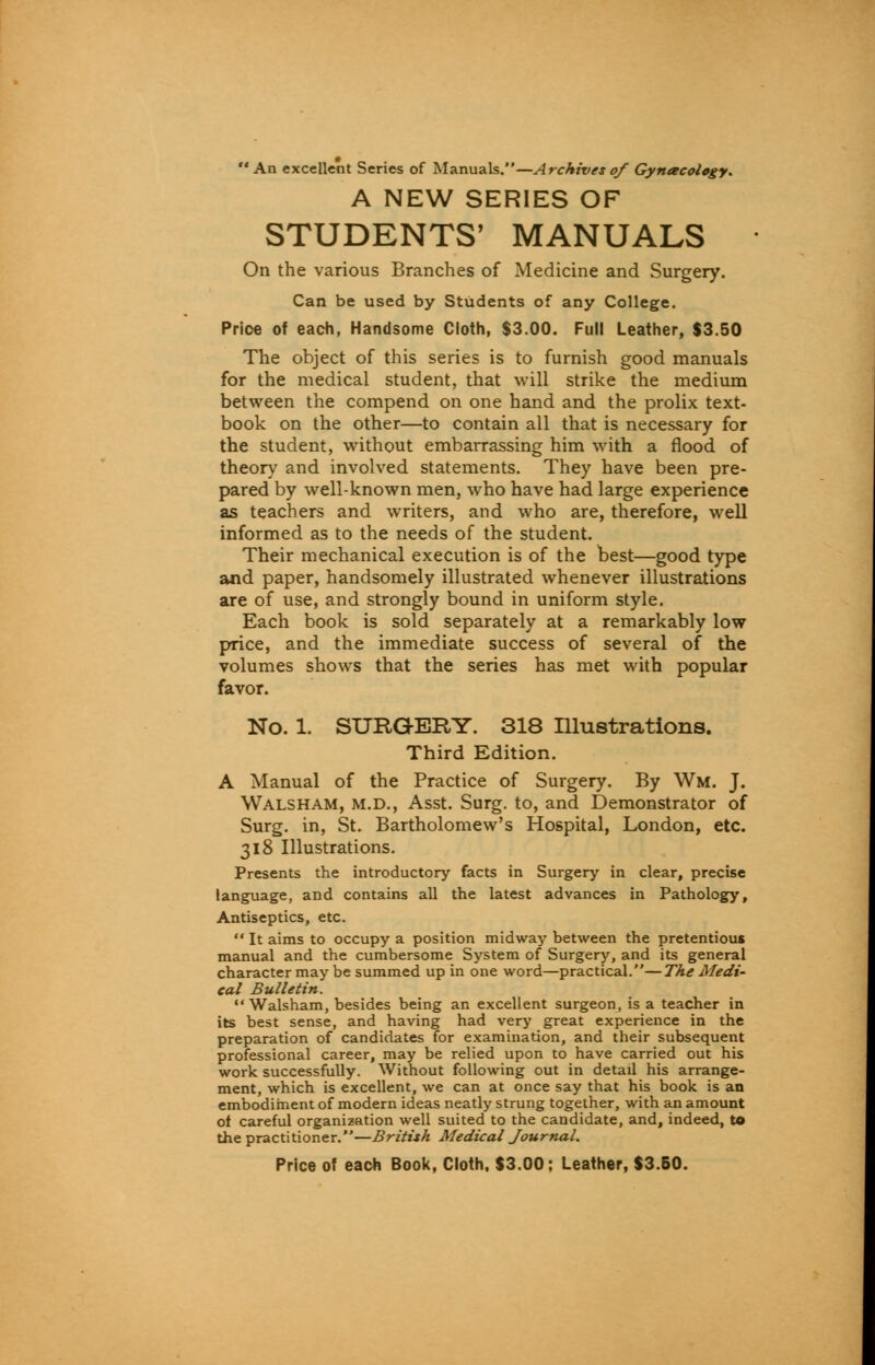 An excellent Series of Manuals.—Archives of Gynecology. A NEW SERIES OF STUDENTS' MANUALS On the various Branches of Medicine and Surgery. Can be used by Students of any College. Prioe of each, Handsome Cloth, $3.00. Full Leather, $3.50 The object of this series is to furnish good manuals for the medical student, that will strike the medium between the compend on one hand and the prolix text- book on the other—to contain all that is necessary for the student, without embarrassing him with a flood of theory and involved statements. They have been pre- pared by well-known men, who have had large experience as teachers and writers, and who are, therefore, well informed as to the needs of the student. Their mechanical execution is of the best—good type and paper, handsomely illustrated whenever illustrations are of use, and strongly bound in uniform style. Each book is sold separately at a remarkably low price, and the immediate success of several of the volumes shows that the series has met with popular favor. No. 1. SURGERY. 318 Illustrations. Third Edition. A Manual of the Practice of Surgery. By Wm. J. Walsham, m.d., Asst. Surg, to, and Demonstrator of Surg, in, St. Bartholomew's Hospital, London, etc. 318 Illustrations. Presents the introductory facts in Surgery in clear, precise language, and contains all the latest advances in Pathology, Antiseptics, etc. It aims to occupy a position midway between the pretentious manual and the cumbersome System of Surgery, and its general character may be summed up in one word—practical.—The Medi- cal Bulletin. Walsham, besides being an excellent surgeon, is a teacher in its best sense, and having had very great experience in the preparation of candidates for examination, and their subsequent professional career, may be relied upon to have carried out his work successfully. Without following out in detail his arrange- ment, which is excellent, we can at once say that his book is an embodiment of modern ideas neatly strung together, with an amount of careful organization well suited to the candidate, and, indeed, to the practitioner.—British Medical Journal.