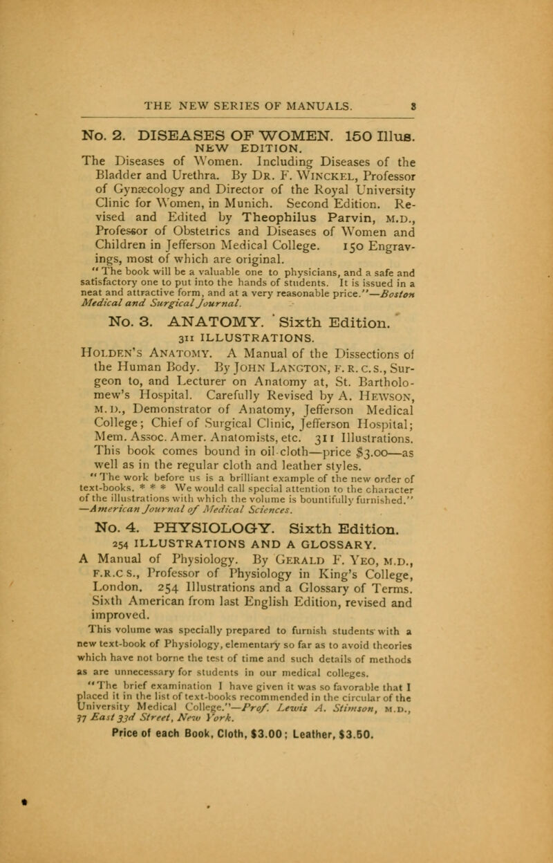 No. 2. DISEASES OF WOMEN. 150 Illus. NEW EDITION. The Diseases of Women. Including Diseases of the Bladder and Urethra. By Dr. F. WlNCKEL, Professor of Gynaecology and Director of the Royal University Clinic for Women, in Munich. Second Edition. Re- vised and Edited by Theophilus Parvin, M.D., Professor of Obstetrics and Diseases of Women and Children in Jefferson Medical College. 150 Engrav- ings, most of which are original. The book will be a valuable one to physicians, and a safe and satisfactory one to put into the hands of students. It is issued in a neat and attractive form, and at a very reasonable price.—Boston Medical and Surgical Journal. No. 3. ANATOMY. ' Sixth Edition. 311 ILLUSTRATIONS. Holden's Anatomy. A Manual of the Dissections of the Human Body. By John Langton, F. r. c.S., Sur- geon to, and Lecturer on Anatomy at, St. Bartholo- mew's Hospital. Carefully Revised by A. Hewson, m.d., Demonstrator of Anatomy, Jefferson Medical College; Chief of Surgical Clinic, Jefferson Hospital; Mem. Assoc. Amer. Anatomists, etc. 311 Illustrations. This book comes bound in oil cloth—price $3.00—as well as in the regular cloth and leather styles. The work before us is a brilliant example of the new order of text-books. * * * We would call special attention to the character of the illustrations with which the volume is bountifully furnished. —American Journal of Medical Sciences. No. 4. PHYSIOLOGY. Sixth Edition. 254 ILLUSTRATIONS AND A GLOSSARY. A Manual of Physiology. By Gerald F. Yeo, m.d., f.r.cs., Professor of Physiology in King's College, London. 254 Illustrations and a Glossary of Terms. Sixth American from last English Edition, revised and improved. This volume was specially prepared to furnish students with a new text-book of Physiology, elementary so far as to avoid theories which have not borne the test of time and such details of methods as are unnecessary for students in our medical colleges. The brief examination I have given it was so favorable that I Elaced it in the list of text-books recommended in the circular of the University Medical College.—Pro/. Lewis A. Stimson, m.d., 77 East 33d Street, New York.