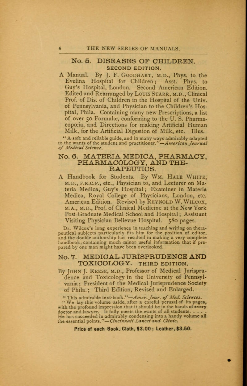 No. 5. DISEASES OF CHILDREN. SECOND EDITION. A Manual. By J. F. Goodhart, m.d., Phys. to the Evelina Hospital for Children; Asst. Phys. to Guy's Hospital, London. Second American Edition. Edited and Rearranged by Louis Starr, m.d., Clinical Prof, of Dis. of Children in the Hospital of the Univ. of Pennsylvania, and Physician to the Children's Hos- pital, Phila. Containing many new Prescriptions, a list of over 50 Formulae, conforming to the U. S. Pharma- copoeia, and Directions for making Artificial Human Milk, for the Artificial Digestion of Milk, etc. Illus. A safe and reliable guide, and in many ways admirably adapted to the wants of the student and practitioner.—American Journal 0/ Medical Science. No. 6. MATERIA MEDICA, PHARMACY, PHARMACOLOGY, AND THE- RAPEUTICS. A Handbook for Students. By Wil. Hale White, M.D., f.r.c.p., etc., Physician to, and Lecturer on Ma- teria Medica, Guy's Hospital; Examiner in Materia Medica, Royal College of Physicians, London, etc. American Edition. Revised by Reynold W. Wilcox, ma., m.d., Prof, of Clinical Medicine at the New York Post-Graduate Medical School and Hospital; Assistant Visiting Physician Bellevue Hospital. 580 pages. Dr. Wilcox's long experience in teaching and writing on thera- peutical subjects particularly fits him for the position of editor, and the double authorship has resulted in making a very complete handbook, containing much minor useful information that if pre- pared by one man might have been overlooked. No. 7. MEDICAL JURISPRUDENCE AND TOXICOLOGY. THIRD EDITION. By Tohn J. Reese, m.d., Professor of Medical Jurispru- dence and Toxicology in the University of Pennsyl- vania; President of the Medical Jurisprudence Society of Phila.; Third Edition, Revised and Enlarged. This admirable text-book.—Atner.Jour. 0/ Med. Sciences. We lay this volume aside, after a careful perusal of its pages, with the profound impression that it should be in the hands of every doctor and lawyer. It fully meets the wants of all students He has succeeded in admirably condensing into a handy volume all the essential points.—Cincinnati Lancet and Clinic.