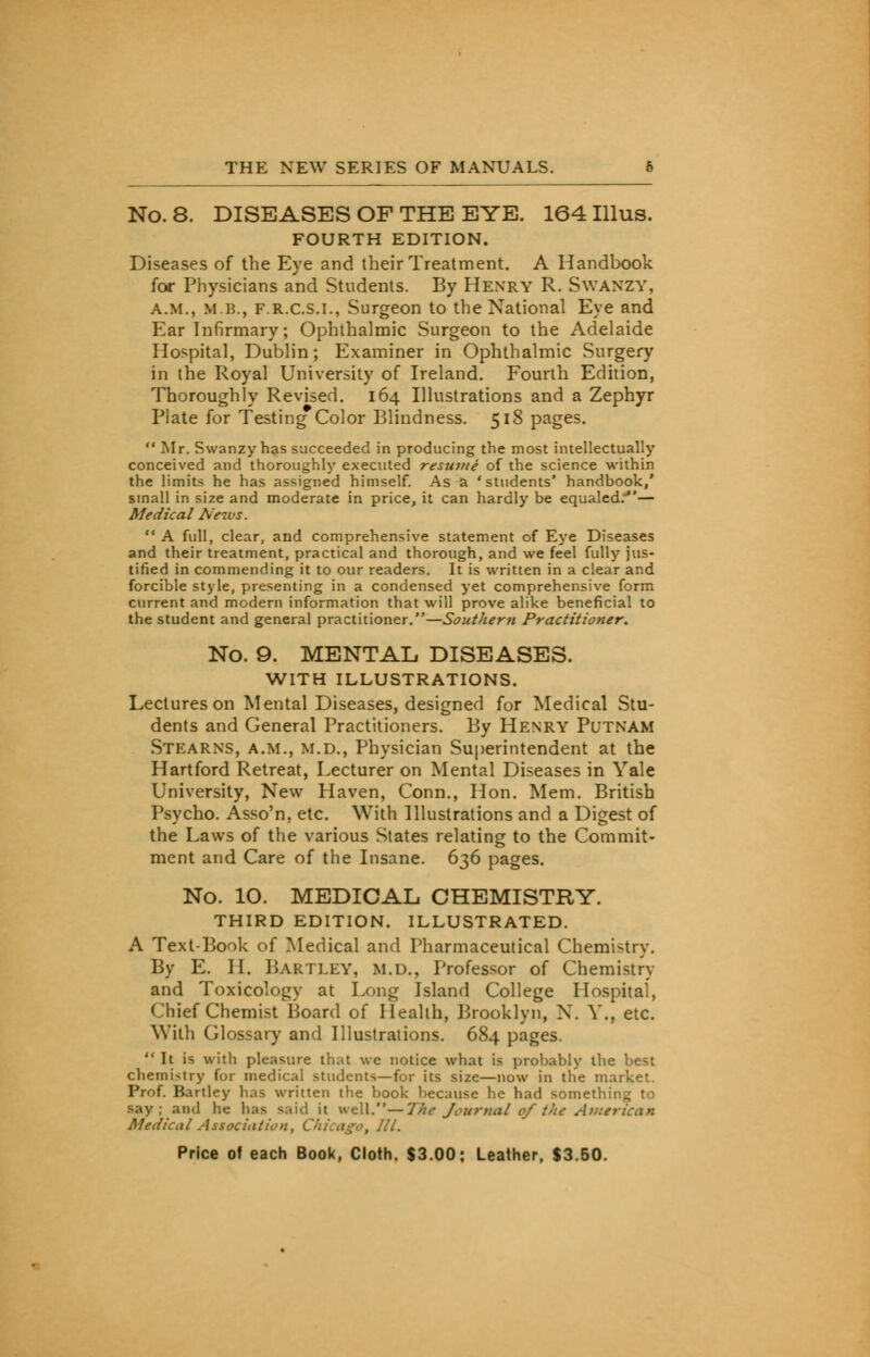 No. 8. DISEASES OF THE EYE. 164 Illus. FOURTH EDITION. Diseases of the Eye and their Treatment. A Handbook for Physicians and Students. By Henry R. Swanzy, A.m., MB., f.r.c.s.i., Surgeon to the National Eye and Ear Infirmary; Ophthalmic Surgeon to the Adelaide Hospital, Dublin; Examiner in Ophthalmic Surgery in the Royal University of Ireland. Fourth Edition, Thoroughly Revised. 164 Illustrations and a Zephyr Plate for Testing Color Blindness. 518 pages. Mr. Swanzy has succeeded in producing the most intellectually conceived and thoroughly executed resume of the science within the limits he has assigned himself. As a 'students' handbook,' small in size and moderate in price, it can hardly be equaled.— Medical News. A full, clear, and comprehensive statement of Eye Diseases and their treatment, practical and thorough, and we feel fully jus- tified in commending it to our readers. It is written in a clear and forcible style, presenting in a condensed yet comprehensive form current and modern information that will prove alike beneficial to the student and general practitioner.—Southern Practitioner. No. 9. MENTAL DISEASES. WITH ILLUSTRATIONS. Lectures on Mental Diseases, designed for Medical Stu- dents and General Practitioners. By Henry Putnam Stearns, a.m., m.d., Physician Superintendent at the Hartford Retreat, Lecturer on Mental Diseases in Yale University, New Haven, Conn., Hon. Mem. British Psycho. Asso'n, etc. With Illustrations and a Digest of the Laws of the various States relating to the Commit- ment and Care of the Insane. 636 pages. No. 10. MEDICAL CHEMISTRY. THIRD EDITION. ILLUSTRATED. A Text-Book of Medical and Pharmaceutical Chemistry. By E. H. HARTLEY, m.d., Professor of Chemistry and Toxicology at Long Island College Hospital, Chief Chemist Hoard of Health, Brooklyn, N. V., etc. With Glossary and Illustrations. 684 pages. It is with pleasure that we notice what is probably the best cherni<try for medical students—for its size—now in the market. Prof. Bartley has written the book because he had something to say; and he has said it well.— 1'he Journal of the American Medical Association, Chicago, III.