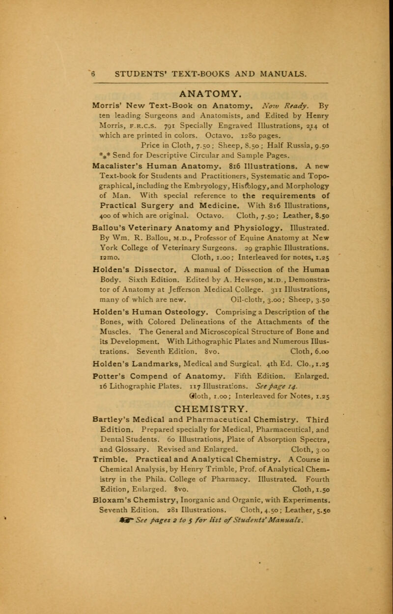 ANATOMY. Morris' New Text-Book on Anatomy. A'otv Ready. By ten leading Surgeons and Anatomists, and Edited by Henry Morris, f.r.c.s. 791 Specially Engraved Illustrations, 2^14 ot which are printed in colors. Octavo. 1280 pages. Price in Cloth, 7.50; Sheep, 8.50 ; Half Russia, 9.50 *** Send for Descriptive Circular and Sample Pages. Macalister's Human Anatomy. 816 Illustrations. A new Text-book for Students and Practitioners, Systematic and Topo- graphical, including the Embryology, Hisfblogy,and Morphology of Man. With special reference to the requirements of Practical Surgery and Medicine. With 816 Illustrations, 400 of which are original. Octavo. Cloth, 7.50; Leather, 8.50 Ballou's Veterinary Anatomy and Physiology. Illustrated. By Wm. R. Ballou, m.d., Professor of Equine Anatomy at New York College of Veterinary Surgeons. 29 graphic Illustrations. i2mo. Cloth, 1.00; Interleaved for notes, 1.25 Holden's Dissector. A manual of Dissection of the Human Body. Sixth Edition. Edited by A. Hewson, m.d., Demonstra- tor of Anatomy at Jefferson Medical College. 311 Illustrations, many of which are new. Oil-cloth, 3.00; Sheep, 3.50 Holden's Human Osteology. Comprising a Description of the Bones, with Colored Delineations of the Attachments of the Muscles. The General and Microscopical Structure of Bone and its Development. With Lithographic Plates and Numerous Illus- trations. Seventh Edition. 8vo. Cloth, 6.00 Holden's Landmarks, Medical and Surgical. 4th Ed. Clo.,1.25 Potter's Compend of Anatomy. Fifth Edition. Enlarged. 16 Lithographic Plates. 117 Illustrations. See page 14. Qloth, 1.00; Interleaved for Notes, 1.25 CHEMISTRY. Bartley's Medical and Pharmaceutical Chemistry. Third Edition. Prepared specially for Medical, Pharmaceutical, and Dental Students. 60 Illustrations, Plate of Absorption Spectra, and Glossary. Revised and Enlarged. Cloth, 3 00 Trimble. Practical and Analytical Chemistry. A Course in Chemieal Analysis, by Henry Trimble, Prof, of Analytical Chem- istry in the Phila. College of Pharmacy. Illustrated. Fourth Edition, Enlarged. 8vo. Cloth, 1.50 Bloxam's Chemistry, Inorganic and Organic, with Experiments. Seventh Edition. 281 Illustrations. Cloth, 4.50; Leather, 5.50