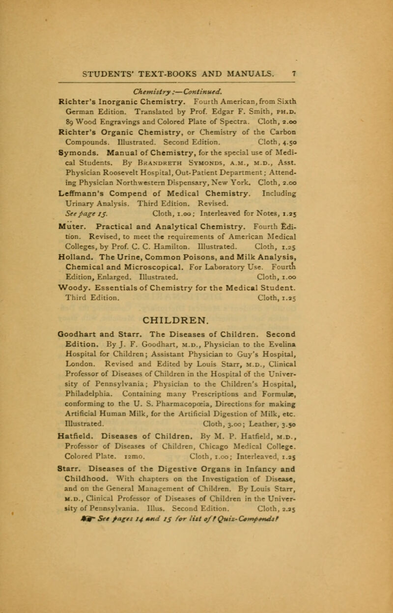 Chemistry :—Continued. Richter's Inorganic Chemistry. Fourth American, from Sixth German Edition. Translated by Prof. Edgar F. Smith, ph.d. 89 Wood Engravings and Colored Plate of Spectra. Cloth, 2.00 Richter's Organic Chemistry, or Chemistry of the Carbon Compounds. Illustrated. Second Edition. Cloth, 4.50 Symonds. Manual of Chemistry, for the special use of Medi- cal Students. By Brandreth Symonds, a.m., m.d., Asst. Physician Roosevelt Hospital, Out-Patient Department; Attend- ing Physician Northwestern Dispensary, New York. Cloth, 2.00 Leffmann's Compend of Medical Chemistry. Including Urinary Analysis. Third Edition. Revised. See page 15. Cloth, 1.00; Interleaved for Notes, 1.25 Muter. Practical and Analytical Chemistry. Fourth Edi- tion. Revised, to meet the requirements of American Medical Colleges, by Prof. C. C. Hamilton. Illustrated. Cloth, 1.25 Holland. The Urine, Common Poisons, and Milk Analysis, Chemical and Microscopical. For Laboratory Use. Fourth Edition, Enlarged. Illustrated. Cloth, 1.00 Woody. Essentials of Chemistry for the Medical Student. Third Edition. Cloth, 1.25 CHILDREN. Goodhart and Starr. The Diseases of Children. Second Edition. By J. F. Goodhart, m.d., Physician to the Evelina Hospital for Children; Assistant Physician to Guy's Hospital, London. Revised and Edited by Louis Starr, m.d., Clinical Professor of Diseases of Children in the Hospital of the Univer- sity of Pennsylvania; Physician to the Children's Hospital, Philadelphia. Containing many Prescriptions and Formulae, conforming to the U. S. Pharmacopoeia, Directions for making Artificial Human Milk, for the Artificial Digestion of Milk, etc. Illustrated. Cloth, 3.00; Leather, 3.50 Hatfield. Diseases of Children. By M. P. Hatfield, m.d., Professor of Diseases of Children, Chicago Medical College. Colored Plate. i2mo. Cloth, 1.00; Interleaved, 1.25 Starr. Diseases of the Digestive Organs in Infancy and Childhood. With chapters on the Investigation of Disease, and on the General Management of Children. By Louis Starr, m.d., Clinical Professor of Diseases of Children in the Univer- sity of Pennsylvania. Illus. Second Edition. Cloth, 2.25 J^- Set pages 14 mnd IJ for list off Quiz-C^tnfondsf
