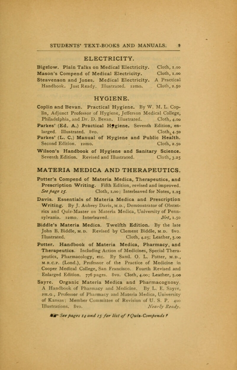 ELECTRICITY. Bigelow. Plain Talks on Medical Electricity. Cloth, i.oo Mason's Compend of Medical Electricity. Cloth, i.oo Steavenson and Jones. Medical Electricity. A Practical Handbook. Just Ready. Illustrated. i2mo. Cloth, 2.50 HYGIENE. Coplin and Bevan. Practical Hygiene. By W. M. L. Cop- lin, Adjunct Professor of Hygiene, Jefferson Medical College, Philadelphia, and Dr. D. Bevan. Illustrated. Cloth, 4.00 Parkes' (Ed. A.) Practical Hygiene. Seventh Edition, en- larged. Illustrated. 8vo. Cloth, 4.50 Parkes' (L. C.) Manual of Hygiene and Public Health. Second Edition. i2mo. Cloth, 2.50 Wilson's Handbook of Hygiene and Sanitary Science. Seventh Edition. Revised and Illustrated. Cloth, 3.25 MATERIA MEDICA AND THERAPEUTICS. Potter's Compend of Materia Medica, Therapeutics, and Prescription Writing. Fifth Edition, revised and improved. See page 15. Cloth, 1.00; Interleaved for Notes, 1.25 Davis. Essentials of Materia Medica and Prescription ■Writing. By J. Aubrey Davis, m.d., Demonstrator of Obstet- rics and Quiz-Master on Materia Medica, University of Penn- sylvania. i2mo. Interleaved. Net, 1.50 Biddle's Materia Medica. Twelfth Edition. By the late John B. Biddle, m.d. Revised by Clement Biddle, m.d. 8vo. Illustrated. Cloth, 4.25; Leather, 5.00 Potter. Handbook of Materia Medica, Pharmacy, and Therapeutics. Including Action of Medicines, Special Thera- peutics, Pharmacology, etc. By Saml. O. L. Potter, m.d., m.r.c.p. (Lond.), Professor of the Practice of Medicine in Cooper Medical College, San Francisco. Fourth Revised and Enlarged Edition. 776 pages. 8vo. Cloth, 4.00; Leather, 5.00 Sayre. Organic Materia Medica and Pharmacognosy. A Handbook of Pharmacy and Medicine. By L. E. Sayre, iii.fi , Professor of Pharmacy and Materia Medica, University of Kansas; Member Committee of Revision of U. S. P. 400 Illustrations. 8vo. irfy Ready.