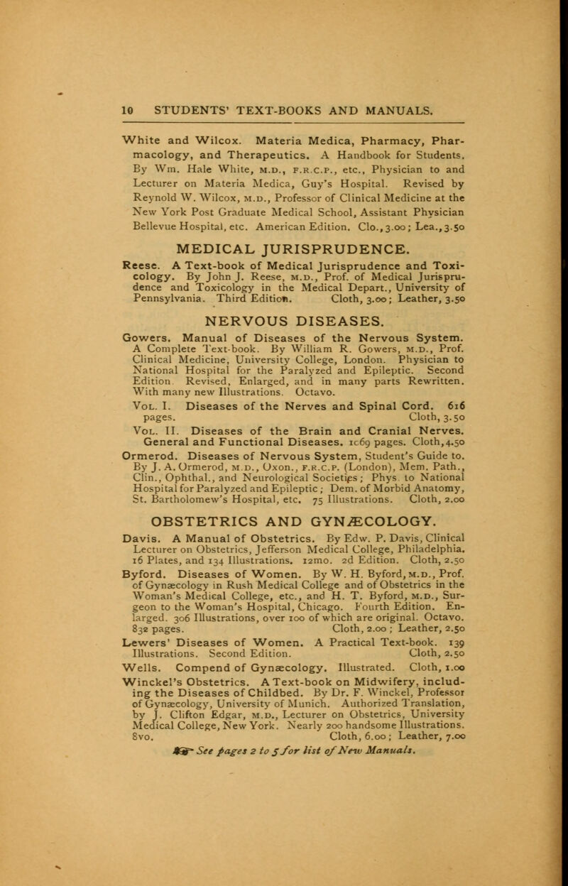 White and Wilcox. Materia Medica, Pharmacy, Phar- macology, and Therapeutics. A Handbook for Students. By Wm. Hale White, m.d., f.r.c.p., etc., Physician to and Lecturer on Materia Medica, Guy's Hospital. Revised by Reynold W. Wilcox, m.d., Professor of Clinical Medicine at the New York Post Graduate Medical School, Assistant Physician Bellevue Hospital, etc. American Edition. Clo., 3.00; Lea., 3.50 MEDICAL JURISPRUDENCE. Reese. A Text-book of Medical Jurisprudence and Toxi- cology. By John J. Reese, m.d., Prof, of Medical Jurispru- dence and Toxicology in the Medical Depart., University of Pennsylvania. Third Edition. Cloth, 3.00; Leather, 3.50 NERVOUS DISEASES. Gowers. Manual of Diseases of the Nervous System. A Complete Textbook. By William R. Gowers, m.d., Prof. Clinical Medicine, University College, London. Physician to National Hospital for the Paralyzed and Epileptic. Second Edition Revised, Enlarged, and in many parts Rewritten. With many new Illustrations. Octavo. Vol. I. Diseases of the Nerves and Spinal Cord. 616 pages. Cloth,3.50 Vol. II. Diseases of the Brain and Cranial Nerves. General and Functional Diseases. 1069 pages. Cloth,4.50 Ormerod. Diseases of Nervous System, Student's Guide to. By J. A. Ormerod, m.d., Oxon., f.r.c.p. (London), Mem. Path., Clin., Ophthal., and Neurological Societies; Phys to National Hospital for Paralyzed and Epileptic ; Dem. of Morbid Anatomy, St. Bartholomew's Hospital, etc. 75 Illustrations. Cloth, 2.00 OBSTETRICS AND GYNECOLOGY. Davis. A Manual of Obstetrics. By Edw. P. Davis, Clinical Lecturer on Obstetrics, Jefferson Medical College, Philadelphia. 16 Plates, and 134 Illustrations. i2mo. 2d Edition. Cloth, 2.50 Byford. Diseases of Women. By W. H. Byford,M.D., Prof, of Gynaecology in Rush Medical College and of Obstetrics in the Woman's Medical College, etc., and H. T. Byford, m.d., Sur- geon to the Woman's Hospital, Chicago. Fourth Edition. En- larged. 306 Illustrations, over 100 of which are original. Octavo. 832 pages. Cloth, 2.00 ; Leather, 2.50 Lewers' Diseases of Women, A Practical Text-book. 139 Illustrations. Second Edition. Cloth, 2.50 Wells. Compend of Gynaecology. Illustrated. Cloth, 1.00 Winckel's Obstetrics. A Text-book on Midwifery, includ- ing the Diseases of Childbed. By Dr. F. Winckel, Professor of Gynaecology, University of Munich. Authorized Translation, by J. Clifton Edgar, m.d., Lecturer on Obstetrics, University Medical College, New York. Nearly 200 handsome Illustrations. 8vo. Cloth, 6.00; Leather, 7.00