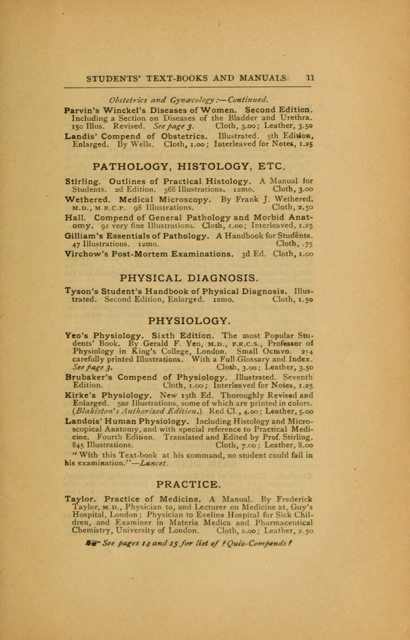 Obstetrics and Gynecology :—Continued. Parvin's Winckel's Diseases ofWomen. Second Edition. Including a Section on Diseases of the Bladder and Urethra. 150 Illus. Revised. See page 3. Cloth, 3.00; Leather, 3.50 Landis' Compend of Obstetrics. Illustrated. 5th Edition, Enlarged. By Wells. Cloth, 1.00; Interleaved for Notes, 1.25 PATHOLOGY, HISTOLOGY, ETC. Stirling. Outlines of Practical Histology. A Manual for Students. 2d Edition. 368 Illustrations. i2mo. Cloth, 3.00 Wethered. Medical Microscopy. By Frank J. Wethered. m.d., m.r.c.p. 98 Illustrations. Cloth, 2.50 Hall. Compend of General Pathology and Morbid Anat- omy. 91 very fine Illustrations. Cloth, 1.00; Interleaved, 1.25 Gilliam's Essentials of Pathology. A Handbook for Students. 47 Illustrations. i2mo. Cloth, .75 Virchow's Post-Mortem Examinations. 3d Ed. Cloth, 1.00 PHYSICAL DIAGNOSIS. Tyson's Student's Handbook of Physical Diagnosis. Illus- trated. Second Edition, Enlarged. i2mo. Cloth, 1.50 PHYSIOLOGY. Yeo's Physiology. Sixth Edition. The most Popular Stu- dents' Book. By Gerald F. Yeo, m.d., f.r.c.s., Professor of Physiology in King's College, London. Small Octavo. 254 carefully printed Illustrations. With a Full Glossary and Index. See page 3. Cloth, 3.00; Leather, 3.50 Brubaker's Compend of Physiology. Illustrated. Seventh Edition. Cloth, 1.00; Interleaved for Notes, 1.25 Kirke's Physiology. New 13th Ed. Thoroughly Revised and Enlarged. 502 Illustrations, some of which are printed in colors. (Biakiston's Authorized Edition.) Red CI., 4.00; Leather, 5.00 Landois' Human Physiology. Including Histology and Micro- scopical Anatomy, and with special reference to Practical Medi- cine. Fourth Edition. Translated and Edited by Prof. Stirling. 845 Illustrations. Cloth, 7.00; Leather, 8.00  With this Text-book at his command, no student could fail in his examination.—Lancet. PRACTICE. Taylor. Practice of Medicine. A Manual. By Frederick Taylor, m.d., Physician to, and Lecturer on Medicine at, Guy's Hospital, London ; Physician to Evelina Hospital for Sick Chil- dren, and F.x.-irniner in Materia Medica and Pharmaceutical Chemistry, University of London. Cloth, 2.00; Leather, 2.50
