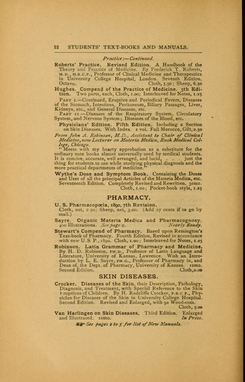 Practice ;— Continued. Roberts' Practice. Revised Edition. A Handbook of the Theory and Practice of Medicine. By Frederick T. Roberts, m.d. , m.r.c.p., Professor of Clinical Medicine and Therapeutics in University College Hospital, London. Seventh Edition. Octavo. Cloth, 5.50 ; Sheep, 6.50 Hughes. Compend of the Practice of Medicine. 5th Edi- tion. Two parts, each, Cloth, 1.00; Interleaved for Notes, 1.25 Part i.—Continued, Eruptive and Periodical Fevers, Diseases of the Stomach, Intestines, Peritoneum, Biliary Passages, Liver, Kidneys, etc., and General Diseases, etc. Part ii.—Diseases of the Respiratory System, Circulatory System, and Nervous System; Diseases of the Blood, etc. Physicians' Edition. Fifth Edition. Including a Section on Skin Diseases. With Index. 1 vol. Full Morocco, Gilt, 2.50 From John A. Robinson, M.D., Assistant to Chair of Clinical Medicine, now Lecturer oti Materia Medica, Rush Medical Col- lege, Chicago.  Meets with my hearty approbation as a substitute for the ordinary note books almost universally used by medical students. It is concise, accurate, well arranged, and lucid, . . . just the thing for students to use while studying physical diagnosis and the more practical departments of medicine. ' Wythe's Dose and Symptom Book. Containing the Doses and Uses of all the principal Articles of the Materia Medica, etc. Seventeenth Edition. Completely Revised and Rewritten. 32mo. Cloth, 1.00; Pocket-book style, 1.25 PHARMACY. U. S. Pharmacopoeia, 1890, 7th Revision. Cloth, net, 2 50; Sheep, net, 3.00. (Add 27 cents if to go by mail.) Sayre. Organic Materia Medica and Pharmacognosy. 400 Illustrations. See page q. Xearly Ready. Stewart's Compend of Pharmacy. Based upon Remington's Text-book of Pharmacy. Fourth Edition, Revised in accordance with new US P. ,1890. Cloth, 1.00; Interleaved for Notes, 1.25 Robinson. Latin Grammar of Pharmacy and Medicine. By H. D. Robinson, ph.d., Professor of Latin Language and Literature, University of Kansas, Lawrence. With an Intro- duction by L. E. Sayre, ph.g., Professor of Pharmacy in, and Dean of, the Dept. of Pharmacy, University of Kansas. i2mo. Second Edition. Cloth,2.00 SKIN DISEASES. Crocker. Diseases of the Skin, their Description, Pathology, Diagnosis, and Treatment, with Special Reference to the Skin > ruptions of Children. By H. Radcliffe Crocker, f.r.c p., Phy- sician for Diseases of the Skin in University College Hospital. Second Edition. Revised and Enlarged, with 92 Wood-cuts. Cloth, 5.00 Van Harlingen on Skin Diseases. Third Edition. Enlarged and Illustrated. i2mo. In Press.