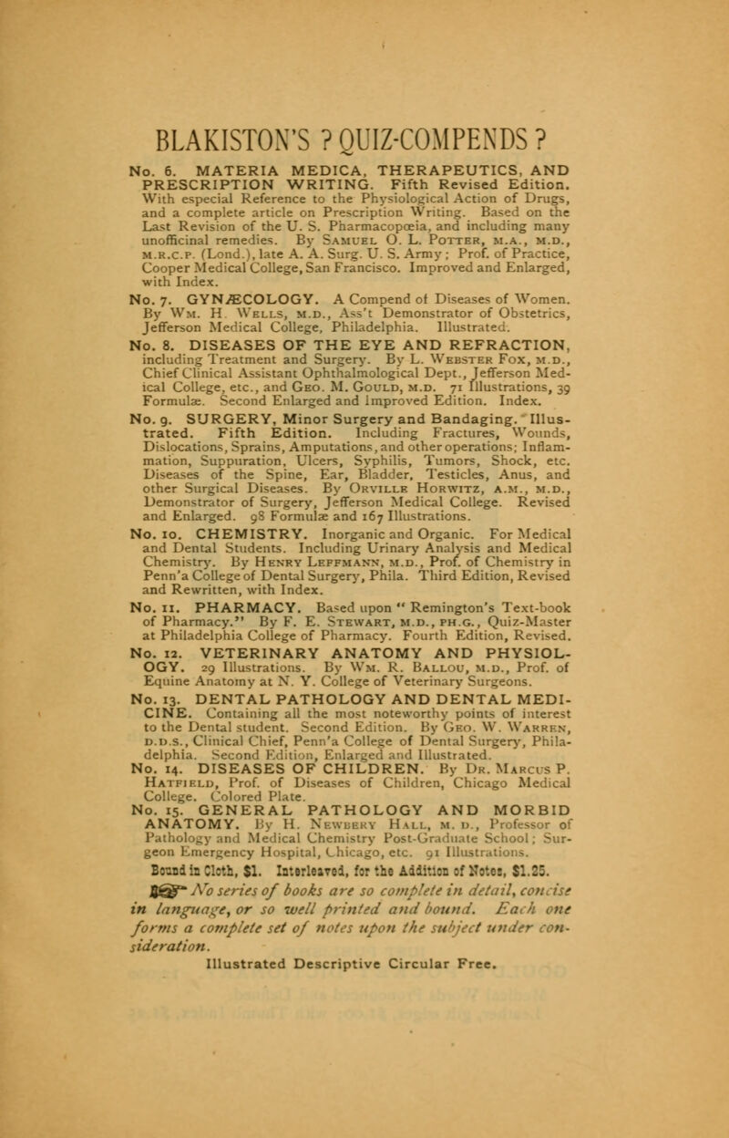 BLAKISTON'S ? QUIZ-COMPENDS ? No. 6. MATERIA MEDICA, THERAPEUTICS, AND PRESCRIPTION WRITING. Fifth Revised Edition. With especial Reference to the Physiological Action of Drugs, and a complete article on Prescription Writing. Based on the Last Revision of the U. S. Pharmacopoeia, and including many unofficinal remedies. By Samuel O. L. Potter, m.a., m.d., m.k.c.p. (Lond.), late A. A. Surg. U. S. Army ; Prof, of Practice, Cooper Medical College, San Francisco. Improved and Enlarged, with Index. No. 7. GYNECOLOGY. A Compend of Diseases of Women. By Wm. H Wells, m.d., Ass't Demonstrator of Obstetrics, Jefferson Medical College, Philadelphia. Illustrated. No. 8. DISEASES OF THE EYE AND REFRACTION, including Treatment and Surgery. By L. Webster Fox, m.d., Chief Clinical Assistant Ophthalmologic^ Dept., Jefferson Med- ical College, etc., and Geo. M. Gould, m.d. 71 Illustrations, 39 Formulae. Second Enlarged and Improved Edition. Index. No. 9. SURGERY, Minor Surgery and Bandaging. Illus- trated. Fifth Edition. Including Fractures, Wounds, Dislocations, Sprains, Amputations, and other operations; Inflam- mation, Suppuration, Ulcers, Syphilis, Tumors, Shock, etc. Diseases of the Spine, Ear, Bladder, Testicles, Anus, and other Surgical Diseases. By Orville Horwitz, a.m., m.d., Demonstrator of Surgery, Jefferson Medical College. Revised and Enlarged. 9S Formulae and 167 Illustrations. No. 10. CHEMISTRY. Inorganic and Organic. For Medical and Dental Students. Including Urinary Analysis and Medical Chemistry. By Henry Lf.ffmann, m.d., Prof, of Chemistry in Penn'a College of Dental Surgery, Phila. Third Edition, Revised and Rewritten, with Index. No. 11. PHARMACY. Based upon  Remington's Text-book of Pharmacy. By F. E. Stewart, m.d., ph.g., Quiz-Master at Philadelphia College of Pharmacy. Fourth Edition, Revised. No. 12. VETERINARY ANATOMY AND PHYSIOL- OGY. 29 Illustrations. By Wm. R. Ballou, m.d., Prof, of Equine Anatomy at N. Y. College of Veterinary Surgeons. No. 13. DENTAL PATHOLOGY AND DENTAL MEDI- CINE. Containing all the most noteworthy points of interest to the Dental student. Second Edition. By Geo. W. Warren, D.D s., Clinical Chief, Penn'a College of Dental Surgery, Phila- delphia. Second Edition, Enlarged and Illustrated. No. 14. DISEASES OF CHILDREN. By Dr. Marcus P. Hatfield, Prof, of Diseases of Children, Chicago Medical College. Colored Plate. No. 15. GENERAL PATHOLOGY AND MORBID ANATOMY. By H. NbwbbrY Hall, m. d., Professor of Pathology and Medical Chemistry Post-Graduate School; Sur- geon Emergency Hospital, Chicago, etc. 91 Illustrations. Bound in Cloth, $1. Interleaved, for the Addition of Notes, $1.25. JJ^-TVtf series of books are so complete in detail, concise in language, or so well printed and bound. Each one forms a complete set of notes upon the subject under con- sideration. Illustrated Descriptive Circular Free.