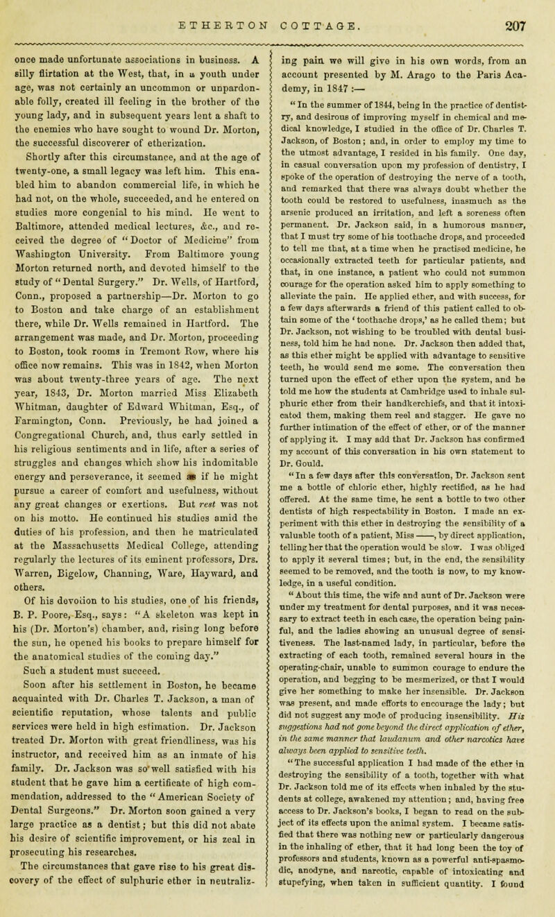 once made unfortunate associations in businoss. A silly flirtation at the West, that, in u youth under age, was not certainly an uncommon or unpardon- able folly, created ill feeling in the brother of the young lady, and in subsequent years lent a shaft to the enemies who have sought to wound Dr. Morton, the successful discoverer of etherization. Shortly after this circumstance, and at the age of twenty-one, a small legacy was left him. This ena- bled him to abandon commercial life, in which he had not, on the whole, succeeded, and he entered on studies more congenial to his mind. He went to Baltimore, attended medical lectures, Ac, and re- ceived the degree of Doctor of Medicine from Washington University. From Baltimore young Morton returned north, and devoted himself to the study of  Dental Surgery. Dr. Wells, of Hartford, Conn., proposed a partnership—Dr. Morton to go to Boston and take charge of an establishment there, while Dr. Wells remained in Hartford. The arrangement was made, and Dr. Morton, proceeding to Boston, took rooms in Tremont Row, whore his office now remains. This was in 1S42, when Morton was about twenty-three years of age. The next year, 1843, Dr. Morton married Miss Elizabeth Whitman, daughter of Edward Whitman, Esq., of Farmington, Conn. Previously, he had joined a Congregational Church, and, thus early settled in his religious sentiments and in life, after a series of struggles and changes which show his indomitable energy and perseverance, it seemed m if he might pursue a career of comfort and usefulness, without any great changes or exertions. But rest was not on his motto. He continued his studies amid the duties of his profession, and then he matriculated at the Massachusetts Medical College, attending regularly the lectures of its eminent professors, Drs. Warren, Bigelow, Channing, Ware, Hayward, and others. Of his devotion to his studies, one of his friends, B. P. Poore, Esq., says: A skeleton was kept in his (Dr. Morton's) chamber, and, rising long before the sun, he opened his books to prepare himself for the anatomical studies of the coming day. Such a student must succeed. Soon after his settlement in Boston, he became acquainted with Dr. Charles T. Jackson, a man of scientific reputation, whose talents and public services were held in high estimation. Dr. Jackson treated Dr. Morton with great friendliness, was his instructor, and received him as an inmate of his family. Dr. Jackson was so'well satisfied with his student that he gave him a certificate of high com- mendation, addressed to the  American Society of Dental Surgeons. Dr. Morton soon gained a very large practice as a dentist; but this did not abate his desire of scientific improvement, or his zeal in prosecuting his researches. The circumstances that gave rise to his great dis- oovery of the effect of sulphuric ether in neutraliz- ing pain, wo will give in his own words, from an account presented by M. Arago to the Paris Aca- demy, in 1847 :—  In the summer of 1844, being in the practice of dentist- ry, and desirous of improving myself in chemical and me- dical knowledge, I studied in the office of Dr. Charles T. Jackson, of Boston; and, in order to employ my time to the utmost advantage, I resided in his family. One day, in casual conversation upon my profession of dentistry, I spoke of the operation of destroying the nerve of a tooth, and remarked that there was always doubt whether the tooth could be restored to usefulness, inasmuch as the arsenic produced an irritation, and left a soreness often permanent. Dr. Jackson said, in a humorous manner, that I must try some of his toothache drops, and proceeded to tell me that, at a time when he practised medicine, he occasionally extracted teeth for particular patients, and that, in one instance, a patient who could not summon courage for the operation asked him to apply something to alleviate the pain. lie applied ether, and with success, for a few days afterwards a friend of this patient called to ob- tain some of the ' toothache drops,' as he called them; but Dr. Jackson, not wishing to be troubled with dental busi- ness, told him he had none. Dr. Jackson then added that, as this ether might be applied with advantage to sensitive teeth, ho would send me some. The conversation then turned upon the effect of ether upon the system, and he told me how the students at Cambridge used to inhale sul- phuric ether from their handkerchiefs, and that it intoxi- cated them, making them reel and stagger. He gave no further intimation of the effect of ether, or of the manner of applying it. I may add that Dr. Jackson has confirmed my account of this conversation in his own statement to Dr. Gould. In a few days after this conversation, Dr. Jackson sent me a bottle of chloric ether, highly rectified, as he had offered. At the same time, he sent a bottle to two other dentists of high respectability in Boston. I made an ex- periment with this ether in destroying the sensibility of a valuable tooth of a patient, Miss , by direct application, telling her that the operation would be slow. I was obliged to apply it several times; but, in the end, the sensibility seemed to be removed, and the tooth is now, to my know- ledge, in a useful condition.  About this time, the wife and aunt of Dr. Jackson were under my treatment for dental purposes, and it was neces- sary to extract teeth in each case, the operation being pain- ful, and the ladies showing an unusual degree of sensi- tiveness. The last-named lady, in particular, before the extracting of each tooth, remained several hours in the operating-chair, unable to summon courage to endure the operation, and begging to be mesmerized, or that I would give her something to make her insensible. Dr. Jackson was present, and made efforts to encourage the lady; but did not suggest any mode of producing insensibility. His suggestions had not gone beyond the direct application of ether, in the same manner that laudanum and oilier narcotics have always been applied to sensitive teeth. The successful application I had made of the ether in destroying the sensibility of a tooth, together with what Dr. Jackson told me of its effects when inhaled by the stu- dents at college, awakened my attention; and, having free access to Dr. Jackson's books, I began to Tead on the sub- ject of its effects upon the animal system. I become satis- fied that there was nothing new or particularly dangerous in the inhaling of ether, that it had long been the toy of professors and students, known as a powerful anti-spasmo- dic, anodyne, and narcotic, capable of intoxicating and stupefying, when taken in sufficient quantity. I found