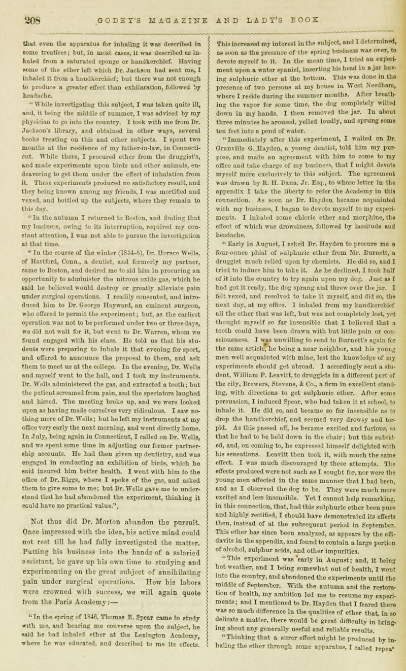 that even the apparatus for inhaling it was described in some treatises ; but, in most eases, it was described as in- haled from a saturated sponge or handkerchief. Having pome of the ether left which Dr. Jackson had sent me, I inhaled it from u handkerchief; but there was not enough to produce a greater effect than exhilaration, followed by headache.  While investigating this subject, I was taken quite ill, and, it being the middle of summer, I was advised by my physician to go into the country. I took with me from Dr. Jackson's library, and obtained in other ways, several books treating on this and other subjects. I spent two months at the residence of my father-in-law, in Connecti- cut. While thore, I procured ether from the druggist's, and made experiments upon birds and other auimals, en- deavoring to get them under the effect of inhalation from it. These experiments produced no satisfactory result, and they being known among my friends, I was mortified and vexed, and bottled up the subjects, where they remain to this day. In the autumn I returned to Boston, and finding that my business, owing to its interruption, required my con- plant attention, I was not able to pursue the investigation at that time.  In the course of the winter (1844-5)] T>r. Hcr^cc Wells, of Hartford, Conn., a dentist, and formerly my partner, came to Boston, and desired me to aid him in procuring an opportunity to administer the nitrous oxide gas, which he said ho believed would destroy or greatly alleviate pain under surgical operations. I readily consented, and intro- duced him to Dr. George Hnyward, an eminent surgeon, who offered to permit the experiment; but, as the earliest operation was not to be performed under two or three days, we did not wait for it, but went to Dr. Warren, whom we found engaged with his cla^s. He told us that his stu- dents were preparing to inhale it that evening for sport, and offered to announce the proposal to them, and ask them to meet us at the college. In the evening, Dr. Wells and myself went to the hall, and I took my instruments. Dr. Wells administered the gas, and extracted a tooth; but the patient screamed from pain, and the spectators laughed and hissed. The meeting broke up, and we were looked upon as having made ourselves very ridiculous. I saw no- thing more of Dr. Wells; but he left my instruments at my office very early the next morning, and went directly home. In July, being again in Connecticut, I called on Dr. Wells, and we spent some time in adjusting our former partner- ship accounts. He had then given up dentistry, and was engaged in conducting an exhibition of birds, which he said insured him better health. I went with him to the office of Dr. Biggs, where I spoke of the gas, and asked them to give some to me; but Dr. Wells gave me to under- stand that he had abandoned the experiment, thinking it could have no practical value., Not thus did Dr. Morton abandon the pursuit. Once impressed with the idea, his active mind could not rest till he had fully investigated the matter. Putting his business into the hands of a salaried assistant, he gave up his own time to studying and experimenting on tbe great subject of annihilating pain under surgical operations. How his labors were crowned with success, we will again quote Irom the Paris Academy:— In the spring of 1846, Thomas R. Spear came to study •nth me, and hearing me converse upon the snbject, he naid he bad inhaled ether at the Lexington Acadcmv where he was educated, and described to me its effects. This increased my interest in the subject, and I determined, as soon as the pressure of the spring business was over, to devote myself to it. In the mean time, I tried an experi- ment upon a water spaniel, inserting his head in ajar hav- ing sulphuric ether at the bottom. This was done in the presence of two persons at my house in West Needham, where I reside during the summer months. After breath- ing the vapor for some time, the dog completely wilted down in my hands. I then removed the jar. In about three minutes he aroused, yelled loudly, and sprung some ten feet into a pond of water. Immediately after this experiment, I waited on Dr. Granville G. Hayden, a young dentist, told him my pur- pose, and made an agreement with him to come to my office and take charge of my business, that I might devote myself more exclusively to this subject. The agreement was drawn by K. II. Dana. Jr. Esq., to whose letter in tbe appendix I take the liberty to refer the Academy in this connection. As soon as Dr. Hayden became acquainted with my business, I began to devote myself to my experi- ments. I inhaled some chloric ether and morphine, tbe effect of which was drowsiness, followed by lassitude and headache.  Early in August, I asked Dr. Hayden to procure me a four-ounce phial of sulphuric ether from Mr. Burnett, a druggist much relied upon by chemists. He did so, and I tried to induce him to take it. As he declined, I took half of it into the country to try again upon my dog. Just as I had got it ready, the dog sprang and threw over tbe jar. I felt vexed, and resolved to take it myself, and did so, the next day, at my office. I inhaled from my handkerchief all the ether that was left, but was not completely lost, yet thought myself so far insensible that I believed that » tooth could have been drawn with but little pain or con- sciousness. I was unwilling to send to Burnett's again for the same article, he being a near neighbor, and his young men well acquainted with mine, lest the knowledge of my experiments should get abroad. I accordingly sent a stu- dent, William P. Leavitt, to druggists in a different part of the city. Brewers, Stevens, & Co., a firm in excellent stand- ing, with directions to get sulphuric ether. After some persuasion, I induced Spear, who bad taken it at school, to inhale it. He did so, and became so far insensible as to drop the handkerchief, and seemed very drowsy and tor- pid. As this passed off, he became excited and furious, to that be had to be held down in tbe chair; hut this subsid- ed, and, on coming to, he expressed himself delighted with hi3 sensations. Leavitt then took it, with much the same effect. I was much discouraged by these attempts. The effects produced were not such as I sought for, nor were the young men affected in the same manner that I bad been, and as I observed the dog to be, They were much more excited and less insensible. Yet I cannot help remarking, in this connection, that, had this sulphuric ether been pure and highly rectified, I should have demonstrated its effects then, instead of at the subsequent period in September. This ether has since been analyzed, as appears by the Affi- davits in tbe appendix, and found to contain a large portion of alcohol, sulphur acids, and other impurities. This experiment was'early in August; and, it being hot weather, and I being somewhat out of health, I went into the country, and abandoned the experiments until the middle of September. With the autumn and the restora- tion of health, my ambition led me to resume my experi- ments; and I mentioned to Dr. Hayden that I feared there was so much difference in the qualities of ether that in so delicate a matter, there would be great difficulty in bring- ing about any generally useful and reliable results. Thinking that a surer effect might be produced by in- baling the ether through some apparatus, I called repea*