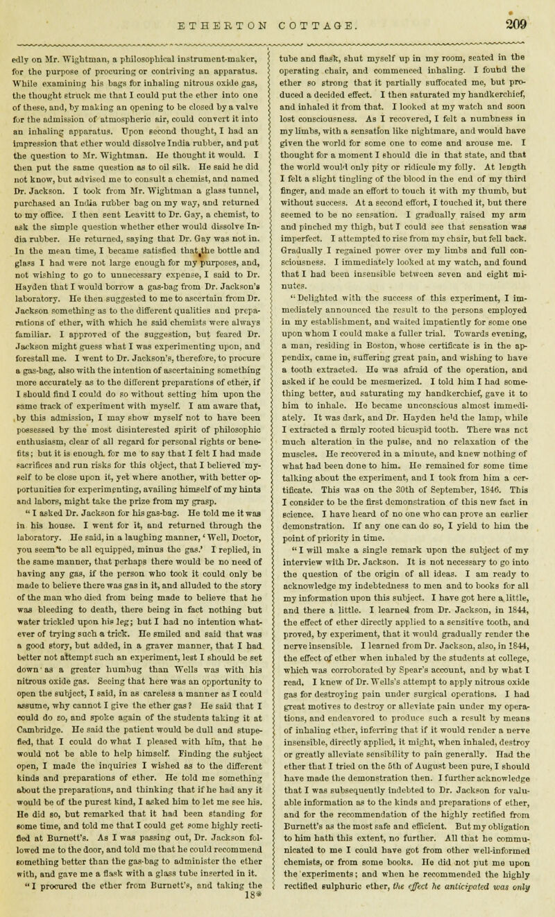 edly on Mr. Wightman, a philosophical instrument-maker, for tho purpose of procuring or contriving an apparatus. While examining his bags for inhaling nitrous oxide gas, the thought struck me that I could put the ether into one of these, and, hy making an opening to be closed by a valve fur the admission of atmospheric air, could convert it into an inhaling apparatus. Upon second thought, I had an impression that ether would dissolve India rubber, and pat the question to Mr. Wightman. He thought it would. I then put the same question as to oil silk. He said he did not know, hut advised me to consult a chemist, and named Dr. Jackson. I took from Mr. Wightman a glass tunnel, purchased an India rubber hag on my way, and returned to my office. I then sent Leavitt to Dr. Gay, a chemist, to ask the simple question whether other would dissolve In- dia rubber. He returned, saying that Dr. Gay was not in. In the mean time, I became satisfied that the bottle and glass I had were not large enough for my purposes, and, not wishing to go to unnecessary expense, I said to Dr. Hayden that I would borrow a gas-bag from Dr. Jackson's laboratory. He then suggested to me to ascertain from Dr. Jackson something as to the different qualities and prepa- rations of ether, with which he said chemists were always familiar. I approved of the suggestion, but feared Dr. Jackson might guess what I was experimenting upon, and forestall me. I went to Dr. Jackson's, therefore, to procure a gas-bag, also with the intention of ascertaining something more accurately as to tho different preparations of ether, if I should find I could do so without setting him upon the same track of experiment with myself. I am aware that, by this admission, I may show myself not to have been possessed by the most disinterested spirit of philosophic enthusiasm, clear of all regard for personal rights or bene- fits ; but it is enough, for me to say that I felt I had made sacrifices and run risks for this object, that I believed my- self to be close upon it, yet where another, with better op- portunities for experimenting, availing himself of my hints and labors, might take the prize from my grasp.  I asked Dr. Jackson for his gas-bag. He told me it was in his house. I went for it, and returned through the laboratory. He said,in a laughing manner, 'Well, Doctor, you seem to be all equipped, minus tho gas.' I replied, in the same manner, that perhaps there would be no need of having any gas, if the person who took it could only be made to believe there was gas in it, and alluded to the story of the man who died from being made to believe that he was bleeding to death, there being in fact nothing but water trickled upon hie leg; hut I had no intention what- ever of trying such a trick. He smiled and said that was a good story, but added, in a graver manner, that I had better not attempt such an experiment, lest I should be set down as a greater humbug than Wells was with his nitrous oxide gas. Seeing that here was an opportunity to open the subject, I Baid, in as careless a manner as I could assume, why cannot I give the ether gas ? He said that I could do eo, and spoke again of the students taking it at Cambridge. He Baid the patient would be dull and stupe- fied, that I could do what I pleased with him, that he would not he able to help himself. Finding the subject open, I made the inquiries I wished as to the differont kinds and preparations of ether. He told me something about the preparations, and thinking that if he had any it would be of the purest kind, I asked him to let me see his. He did so, but remarked that it had been standing for some time, and told me that I could get some highly recti- fied at Burnett's. As I was passing out, Dr. Jackson fol- lowed me to the door, and told mo that he could recommend something better than the gas-hag to administer tho ether with, and gave me a flask with a glass tube inserted in it. I procured the ether from Burnott's, and taking the 18* tube and flasfc, shut myself up in my room, seated in the operating chair, and commenced inhaling. I found the ether so strong that it partially suffocated me, hut pro- duced a decided effect. I then saturated my handkerchief, and inhaled it from that. I looked at my watch and soon lost consciousness. As I recovered, I felt a numbness in my limbs, with a sensation like nightmare, and would have given the world for some one to come and arouse me. I thought for a moment I should die in that state, and that the world would only pity or ridicule my folly. At length I felt a slight tingling of the blood in the end of my third finger, and made an effort to touch it with my thumb, but without success. At a second effort, I touched it, but there seemed to be no sensation. I gradually raised my arm and pinched my thigh, but I could see that sensation was imperfect. I attempted to rise from my chair, but fell back. Gradually I regained power over my limbs and full con- sciousness. I immediately looked at my watch, and found that I had been insensible between seven and eight mi- nutes. li Delighted with the success of this experiment, I im- mediately announced the result to the persons employed in my establishment, and waited impatiently for some one upon whom I could make a fuller trial. Towards evening, a man, residing in Boston, whose certificate is in the ap- pendix, came in, suffering great pain, and wishing to have a tooth extracted. He was afraid of the operation, and asked if he could be mesmerized. I told him I had some- thing better, and saturating my handkerchief, gave it to him to inhale. Ho became unconscious almost immedi- ately. It was dark, and Dr. nayden he'd the lamp, while I extracted a firmly rooted bicuspid tooth. There was net much alteration in the pulse, and no relaxation of the muscles. He recovered in a minute, and knew nothing of what had been done to him. He remained for some time talking about the experiment, and I took from him a cer- tificate. This was on the 30th of September, 1846. This I consider to be the first demonstration of this new fact in science. I have heard of no one who can prove an earlier demonstration. If any one can do so, I yield to him the point of priority in time.  I will make a single remark upon the subject of my interview with Dr. Jackson. It is not necessary to go into the question of the origin of all ideas. I am ready to acknowledge my indebtedness to men and to hooks for all my information upon this subject. I have got here a little, and there a little. I learned from Dr. Jackson, in 1844, the effect of ether directly applied to a sensitive tooth, and proved, by experiment, that it would gradually render the nerve insensible. I learned from Dr. Jackson, also, in 1844, the effect of ether when inhaled by the students at college, which was corroborated by Spear's account, and by what I read, I knew of Dr. Wells's attempt to apply nitrous oxide gas for destroying pain under surgical operations. I had great motives to destroy or alleviate pain under my opera- tions, and endeavored to produce such a result by means of inhaling ether, inferring that if it would render a nerve insensible, directly arplied, it might, when inhaled, destroy or greatly alleviate sensibility to pain generally. Had the ether that I tried on the 5th of August been pure, I should have made the demonstration then. I further acknowledge that I was subsequently indebted to Dr. Jackson for valu- able information as to the kinds and preparations of ether, and for the recommendation of the highly rectified from Burnett's as the most safe and efficient. But my obligation to him hath this extent, no further. All that he commu- nicated to me I could have got from other well-informed chemists, or from some books. He did not put me upon the experiments; and when he recommended the highly rectified sulphuric ether, Vie effect he anticipated was only