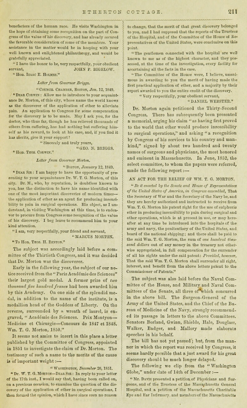 benefactors of the human race. He visits Washington in the hope of obtaining some recognition on the part of Con- gress of the value of his discovery, and has already secured the favorable consideration of some of the members. Your assistance in the matter would be in keeping with your well known and enlightened philanthropy, and would be gratefully appreciated.  I have the honor to be, very respectfully, your obedient servant, JOHN P. B1GELOW.  Hon. Isaac E. Holmes. Letter from Governor Briggs.  Council Chamber, Boston, Jan. 12,1849. Dear Corwin: Allow me to introduce to your acquaint- ance Dr. Morton, of this city, whose name the world knows as the discoverer of the application of ether to alleviate pain. An application to Congress for some compensation for the discovery is to be made. May I ask you, for the doctor, who thus far, though he has relieved thousands of others from suffering, has had nothing but suffering him- self as his reward, to look at his case, and, if you find it has merits, give it your support?  Sincerely and truly your?, GEO. N. BRIGGS.  non. Tnos. Corwin. Letter from. Governor Mortem.  Boston, January 12,1849.  Dear SrR: I am happy to have the opportunity of pre- senting to your acquaintance Dr. W. T. G. Morton, of this city. Dr. M., who, by reputation, is doubtless known to you, has the distinction to have his name identified with one of the most important discoveries of modern times— the application of ether as an agent for producing insensi- bility to pain in surgical operations. His object, as I un- derstand, in visiting Washington at this time, is to endea- vor to procure from Congress some recognition of the value of bis discovery. I beg leave to recommend him to your kind attention.  I am, very respectfully, your friend and servant, MARCUS MORTON. To Hon. Thos. n. Benton. The subject was accordingly laid before a com- mittee of the Thirtieth Congress, and it was decided that Dr. Morton was the discoverer. Early in the following year, the subject of our no- tice received from the Paris Academiedes Sciences their largest gold medal. A former prize of two thousand Jive hundred francs had been awarded him by this Academy. On one side of the splendid me- dal, in addition to the name of the institute, is a medallion head of the Goddess of Liberty. On the reverse, surrounded by »■ wreath of laurel, is en- graved,  Academic des Sciences. PrixMontyon— Medicine et Chirurgie—Concours de 1817 et 1848. Wm. T. G. Morton, 1850. It seems not amiss to insert in this place a letter published by the Committee of Congress, appointed in 1851 to investigate the claim of Dr. Morton. The testimony of such a name to the merits of the cause is of important weight:—  Washington, December 20,1851.  Dr. W. T. G. Morton—Dear Sir : In reply to your letter of the 17th inst., I would say that, having been called on, on a previous occasion, to examine the question of the dis- covery of tho application of ether in surgical operations, I then formed the opiniou, which I have since seen no reason to change, that the merit of that great discovery belonged to you, and I had supposed that the reports of the Trustees of the Hospital, and of the Committee of the House ot Re- presentatives of the United States, were conclusive on this point. The gentlemen connected with the hospital are well known to rue as of the highest character, and they pos- sessed, at tho time of the investigation, every facility for ascertaining all the facts in the case. '•The Committee of the nouse were, I believe, unani- mous in awarding to you the merit of baviug made the first practical application of ether, and a majority by their report awarded to you the entire credit of the discovery.  Very respectfully, your obedient servant, DANIEL WEBSTER. Dr. Morton again petitioned the Thirty-Second Congress. There has subsequently been presented a memorial, urging his claim as having first proved to the world that ether would produce insensibility to surgical operations, and asking a recognition by Congress of his services to his country and man- kind/' signed by about two hundred and twenty names of surgeons and physicians, the most honored and eminent in Massachusetts. In June, 1S52, the select committee, to whom the papers were referred, made the following report:—■ AN ACT FOR THE RELIEF OF WM. T. G. MORTON. Be it enacted by the Senate and House of Representatives of the United States of America, in Congress assembled, That the Secretary of War and the Secretary of the Navy be, and they are hereby authorized and instructed to receive from Wm. T. G. Morton his patent right for the use of sulphuric ether in producing insensibility to pain during surgical and other operations, which is at present in use, or may here- after at any time be introduced into the hospitals of the army and navy, the penitentiary of the United States, and board of the national shipping; and there shall be paid to the said Wm. T. G. Morton, the sum of one hundred then- sand dollars out of any money in the treasury not other- wise appropriated, in full compensation for the surrender of all his rights under the said patent: Provided, however, That the said Wm. T. G. Morton shall surrender all right, interest, and benefit from the above letters paient to the Commissioner of Patents. The subject was also laid before the Naval Com- mittee of the House, and Military and Naval Com- mittees of the Senate, all three of^vbich concurred in the above bill. The Surgeon-General of the Army of the United States, and the Chief of the Bu- reau of Medicine of the Navy, strongly recommend- ed its passage in letters to the abovo Committees. Senators Borland, Gwinn, Shields, Hale, Douglass, Walker, Badger, and Mallory made elaborate speeches in his behalf. The bill has not yet passed; but, from the man- ner in which the report was received by Congress, it seems hardly possible that a just award for his great discovery should be much longer delayed. The following we clip from the Washington Globe, under date of 14th of December :—  Mr. Davis presented a petition of Physicians and Sur- geons, and of the Trustees of the Massachusetts General Hospital, and a petition of the Massachusetts Charitable Eye and Ear Infirmary, and members of the Massachusetts
