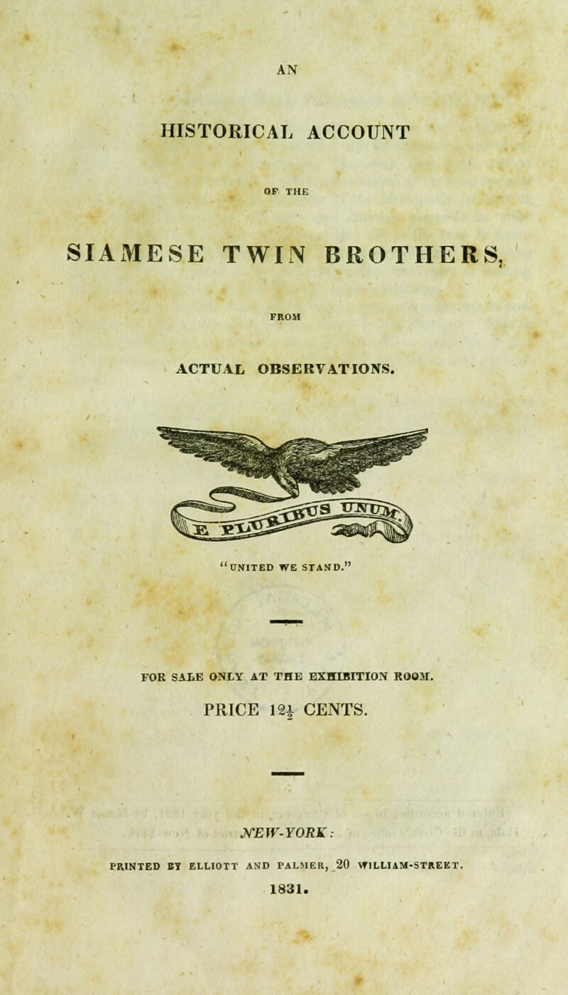 AN HISTORICAL ACCOUNT SIAMESE TWIN BROTHERS, ACTUAL OBSERVATIONS.  UNITED WE STAND. FOR SALE ONLY AT THE EXHIBITION ROOM. PRICE 12i CENTS. MEW-YORK: PRINTED BY ELLIOTT AND PALMER, 20 WILLIAM-STREET. 1831.