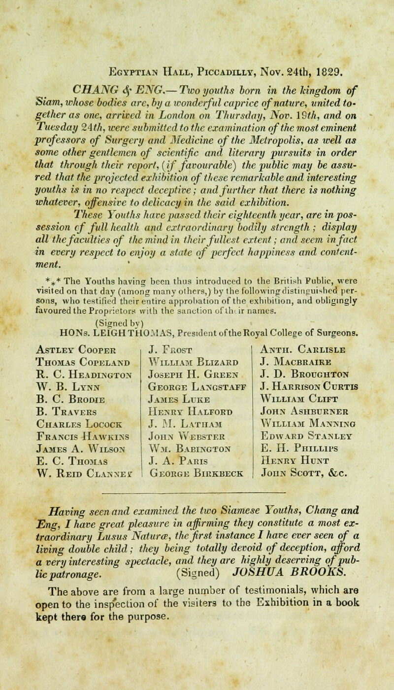 Egyptian Hall, Piccadilly, Nov. 24th, 1829. CHANG <§• ENG.— Two youths born in the kingdom of Siam, whose bodies are, by a wonderful caprice of nature, united to- gether as one, arrived in London on Thursday, Nov. 19th, and on Tuesday 24</;, were submitted to the examination of the most eminent professors of Surgery and Medicine of the Metropolis, as well as some other gentlemen of scientific and literary pursuits in order that through their report, (if favourable) the public may be assu- red that the projected exhibition of these remarkable and interesting youths is in no respect deceptive; and further that there is nothing whatever, offensive to delicacy in the said exhibition. These Youths have passed their eighteenth year, are in pos- session cf full health and extraordinary bodily strength; display all the faculties of the mind in their fullest extent; and seem in fact in every respect to enjoy a state of perfect happiness and content- ment. *if* The Youths having been thus introduced to the British Public, were visited on that day (among many olhcrs,) by the followingdistiugui^hed per- sons, who testified their entire approbation of the exhibition, and obligingly favoured the Proprietors with the sanction oftlv ir names. (Signed bv) HONs. LEIGH THOMAS, President of the Royal College of Surgeons. Astley Cooper Thomas Copeland R. C. Headington W. B. Lynn B. C. Brodie B. Travers Charles Locock Francis Hawkins James A. Wilson E. C. Thomas W. Reid Clannest J. Frost William Blizard Joseph H. Green George Langstaff James Luke Henry Halford J. M. Latham John Webster Wm. Babington J. A. Paris George Bikkbeck Anth. Carlisle J. Macbraire J. D. Brouchton J. Harrison Curtis William Clift John Ashburner William Manning Edward Stanley E. H. Phillips Henry Hunt John Scott, &c. Having seen and examined the two Siamese Youths, Chang and Eng, I have great pleasure in affirming they constitute a most ex- traordinary Lusus Nature, the'first instance I have ever seen of a living double child; they being totally devoid of deception, afford a very interesting spectacle, and they are highly deserving of pub- lic patronage. (Signed) JOSHUA BROOKS. The above are from a large number of testimonials, which are open to the inspection of the visiters to the Exhibition in a book kept thers for the purpose.