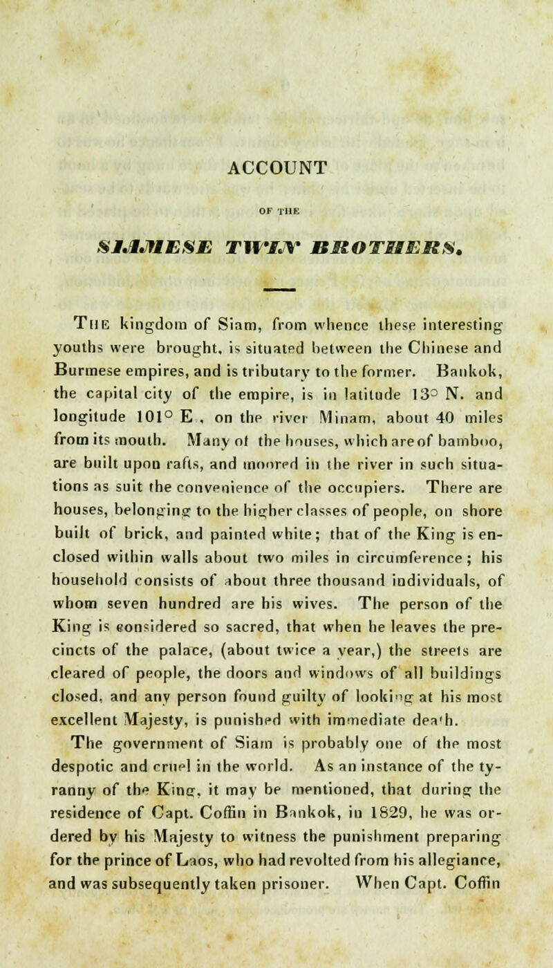 ACCOUNT SIAMESE TWIJV nUOTSEERS, The kingdom of Siam, from whence these interesting- youths were brought, is situated between the Chinese and Burmese empires, and is tributary to the former. Bankok, the capital city of the empire, is in latitude 13° N. and longitude 101° E , on the river Minam, about 40 miles from its mouth. Many ot the houses, which are of bamboo, are built upon rafts, and moored in the river in such situa- tions as suit the convenience of the occupiers. There are houses, belonging to the higher classes of people, on shore buiit of brick, and painted white; that of the King is en- closed within walls about two miles in circumference; his household consists of about three thousand individuals, of whom seven hundred are his wives. The person of the King is eonsidered so sacred, that when he leaves the pre- cincts of the palace, (about twice a year,) the streets are cleared of people, the doors and windows of all buildings closed, and any person found guilty of looking at his most excellent Majesty, is punished with immediate dea'h. The government of Siam is probably one of the most despotic and cruel in the world. As an instance of the ty- ranny of the King, it may be mentioned, that during the residence of Capt. Coffin in Bankok, iu 1829, he was or- dered by his Majesty to witness the punishment preparing for the prince of Laos, who had revolted from his allegiance, and was subsequently taken prisoner. When Capt. Coffin